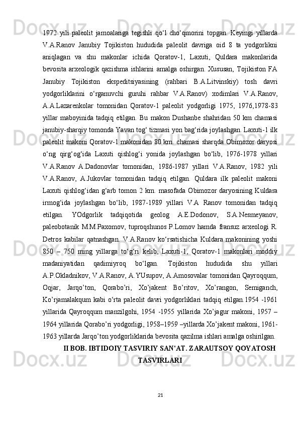 1972   yili   paleolit   jamoalariga   tegishli   qo‘l   cho‘qmorini   topgan.   Keyingi   yillarda
V.A.Ranov   Janubiy   Tojikiston   hududida   paleolit   davriga   oid   8   ta   yodgorlikni
aniqlagan   va   shu   makonlar   ichida   Qoratov-1,   Laxuti,   Quldara   makonlarida
bevosita   arxeologik   qazishma   ishlarini   amalga   oshirgan.   Xususan,   Tojikiston   FA
Janubiy   Tojikiston   ekspeditsiyasining   (rahbari   B.A.Litvinskiy)   tosh   davri
yodgorliklarini   o‘rganuvchi   guruhi   rahbar   V.A.Ranov)   xodimlari   V.A.Ranov,
A.A.Lazarenkolar   tomonidan   Qoratov-1   paleolit   yodgorligi   1975,   1976,1978-83
yillar   maboyinida   tadqiq   etilgan.   Bu   makon   Dushanbe   shahridan   50   km   chamasi
janubiy-sharqiy tomonda Y a van tog‘ tizmasi yon bag‘rida joylashgan. Laxuti-1 ilk
paleolit makoni Qoratov-1 makonidan 80 km. chamasi sharqda Obimozor daryosi
o‘ng   qirg‘og‘ida   Laxuti   qishlog‘i   yonida   joylashgan   bo‘lib,   1976-1978   yillari
V.A.Ranov   A.Dadonovlar   tomonidan,   1986-1987   yillari   V.A.Ranov,   1982   yili
V.A.Ranov,   A.Jukovlar   tomonidan   tadqiq   etilgan.   Quldara   ilk   paleolit   makoni
Laxuti   qishlog‘idan   g‘arb   tomon   2   km.   masofada   Obimozor   daryosining   Kuldara
irmog‘ida   joylashgan   bo‘lib,   1987-1989   yillari   V.A   Ranov   tomonidan   tadqiq
etilgan.   YOdgorlik   tadqiqotida   geolog   A.E.Dodonov,   S.A.Nesmeyanov,
paleobotanik   M.M.Paxomov,   tuproqshunos   P.Lomov   hamda   fransuz   arxeologi   R.
Detros   kabilar   qatnashgan.   V.A.Ranov   ko‘rsatishicha   Kuldara   makonining   yoshi
850   –   750   ming   yillarga   to‘g‘ri   kelib,   Laxuti-1,   Qoratov-1   makonlari   moddiy
madaniyatidan   qadimiyroq   bo‘lgan.   Tojikiston   hududida   shu   yillari
A.P.Okladnikov, V.A.Ranov, A.YUsupov, A.Amosovalar tomonidan Qayroqqum,
Oqjar,   Jarqo’ton,   Qorabo’ri,   Xo’jakent   Bo’ritov,   Xo’rangon,   Semiganch,
Ko’rjamalakqum   kabi   o‘rta   paleolit   davri   yodgorliklari   tadqiq   etilgan.1954  -1961
yillarida   Qayroqqum   manzilgohi,   1954   -1955   yillarida   Xo’jagur   makoni,   1957   –
1964 yillarida Qorabo’ri yodgorligi, 1958–1959 –yillarda Xo’jakent makoni, 1961-
1963 yillarda Jarqo’ton yodgorliklarida bevosita qazilma ishlari amalga oshirilgan. 
II BOB. IBTIDOIY TASVIRIY SAN'AT.  ZARAUTSOY QOYATOSH
TASVIRLARI
21 