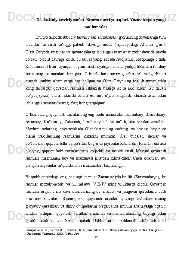 2.1   Ibtidoiy tasviriy san’at. Bronza davri yutuqlari. Yozuv haqida yangi
ma’lumotlar
Dunyo tarixida ibtidoiy tasviriy san’at, xususan, g‘orlarning devorlariga turli
tasvirlar   tushirish   so‘nggi   paleolit   davriga   oiddir   (Ispaniyadagi   Altamir   g‘ori).
O‘rta Osiyoda ungurlar va qoyatoshlarga ishlangan rasmlar mezolit davrida paydo
bo‘ladi.   Neolit davriga kelib , bu san’at yangi asosda rivojlanish bosqichiga o‘tadi.
Kaltaminor, Hisor, ayniqsa, Joytun madaniyatiga mansub yodgorliklardan ibtidoiy
san’atning   namunalari   topilgan.   O‘tmish   tariximizning   xilma-xil   yodgorliklari
orasida   muhim   ahamiyatga   ega   bo‘lgan   va   O‘rta   Osiyoning   tog‘lik   tumanlarida
keng   tarqalgan   qoyatosh   rasmlari   ishlanish   usuliga   ko‘ra   ikki   xildir.   Bir   xillari
bo‘yoq   (oxra)   bilan,   ikkinchi   xillari   esa-urib-o‘yib   ishqalash,   chizish   usuli   bilan
ishlangan rasmlar (petrogliflar) keng tarqalgan 5
.
O‘lkamizdagi qoyatosh rasmlarning eng nodir namunalari Zarautsoy, Sarmishsoy,
Bironsoy,   Ko‘ksaroy,   Takatosh,   Teraklisoy   kabilar   bo‘lib,   ular   yuzdan   ziyoddir.
Mazkur   joylardagi   qoyatoshlarda   O‘zbekistonning   qadimgi   va   hozirgi   hayvonot
olami   vakillarining   rasmlarini   kuzatish   mumkin.   Ular   buqalar,   sherlar   va
yo‘lbarslar, qoplon, tulki va bo‘rilar, bug‘u va jayronlar kabilardir. Rasmlar orasida
o‘q-yoy,   qopqon   kabi   narsalar   ham   ko‘pchilikni   tashkil   etadi.   Mavjud   qoyatosh
rasmlari   mazmunan   boy   va   manzarasi   jihatdan   xilma-xildir.   Unda   odamlar ,   ov,
yirtqich hayvonlar to‘qnashuvlari manzaralari tasvirlangan.
Respublikamizdagi   eng   qadimgi   rasmlar   Zarautsoyda   bo‘lib   (Surxondaryo),   bu
rasmlar   mezolit-neolit,   ya’ni,   mil.avv.   VIII-IV   ming   yilliklarga   oiddir.   Qoyatosh
rasmlari   orqali   o‘sha   davr   odamlarining   ov,   mehnat   va   jangovar   qurollarini   bilib
olishimiz   mumkin.   Shuningdek,   qoyatosh   rasmlar   qadimgi   avlodlarimizning
g‘oyaviy   qarashlari   va   diniy   e’tiqodlarini   o‘rganishda   muhim   ahamiyatga   egadir.
Undan   tashqari,   qoyatosh   suratlari   mazmun   va   manzaralarining   boyligi   bilan
ajralib   turadi   va   ular   keng   tarqaladi.   Ushbu   suratlar   ishlanish   uslubi   xilma-xil
5
  Anisyutkin N. K., Islamov U. I., Kraxmal` K. A., Xushvakov N. O.  Novie issledovaniya paleolita v Axangarane 
(Uzbekistan) // Materiali  IIMK. S-Pb., 1995
22 