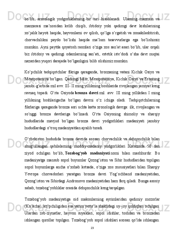 bo‘lib,   arxeologik   yodgorliklarning   bir   turi   hisoblanadi.   Ularning   mazmun   va
manzarasi   ma’nosidan   kelib   chiqib,   ibtidoiy   yoki   qadimgi   davr   kishilarining
xo‘jalik hayoti haqida,   hayvonlarni ov qilish , qo‘lga o‘rgatish va xonakilashtirish,
chorvachilikni   paydo   bo‘lishi   haqida   ma’lum   tasavvurlarga   ega   bo‘lishimiz
mumkin. Ayni paytda qoyatosh rasmlari o‘ziga xos san’at asari bo‘lib, ular orqali
biz   ibtidoiy   va   qadimgi   odamlarning   san’ati,   estetik   iste’dodi   o‘sha   davr   nuqtai
nazaridan yuqori darajada bo‘lganligini bilib olishimiz mumkin.
Ko‘pchilik   tadqiqotchilar   fikriga   qaraganda,   bronzaning   vatani   Kichik   Osiyo   va
Mesopotamiya bo‘lgan. Qadimgi Misr, Mesopotamiya, Kichik Osiyo va Eronning
janubi-g‘arbida mil avv. III- II ming yillikning boshlarida rivojlangan jamiyat keng
ravnaq   topadi.   O‘rta   Osiyoda   bronza   davri   mil.   avv.   III   ming   yillikdan   I   ming
yillikning   boshlarigacha   bo‘lgan   davrni   o‘z   ichiga   oladi.   Tadqiqotchilarning
fikrlariga qaraganda bronza asri uchta katta xronologik davrga: ilk, rivojlangan va
so‘nggi   bronza   davrlariga   bo‘linadi.   O‘rta   Osiyoning   shimoliy   va   sharqiy
hududlarida   mavjud   bo‘lgan   bronza   davri   yodgorliklari   madaniyati   janubiy
hududlardagi o‘troq madaniyatdan ajralib turadi.
O‘zbekiston   hududida   bronza   davrida   asosan   chorvachilik   va   dehqonchilik   bilan
shug‘ullangan   qabilalarning   moddiy-madaniy   yodgorliklari   Xorazmda   50   dan
ziyod   ochilgan   bo‘lib,   Tozabog‘yob   madaniyati   nomi   bilan   mashhurdir.   Bu
madaniyatga mansub  sopol  buyumlar  Qozog‘iston va Sibir  hududlaridan topilgan
sopol   buyumlarga   ancha   o‘xshab   ketsada,   o‘ziga   xos   xususiyatlari   bilan   Sharqiy
Yevropa   chorvadorlari   yaratgan   bronza   davri   Yog‘ochband   madaniyatidan,
Qozog‘iston va Sibirdagi Andronovo madaniyatidan ham farq qiladi.   Bunga asosiy
sabab , tozabog‘yobliklar orasida dehqonchilik keng tarqalgan.
Tozabog‘yob   madaniyatiga   oid   makonlarning   ayrimlaridan   qadimiy   mozorlar
(Ko‘kcha), ko‘pchiligidan esa yarim yerto‘la shaklidagi uy-joy qoldiqlari ochilgan.
Ulardan   zeb-ziynatlar,   hayvon   suyaklari,   sopol   idishlar,   toshdan   va   bronzadan
ishlangan qurollar  topilgan.  Tozabog‘yob sopol  idishlari  asosan  qo‘lda ishlangan.
23 