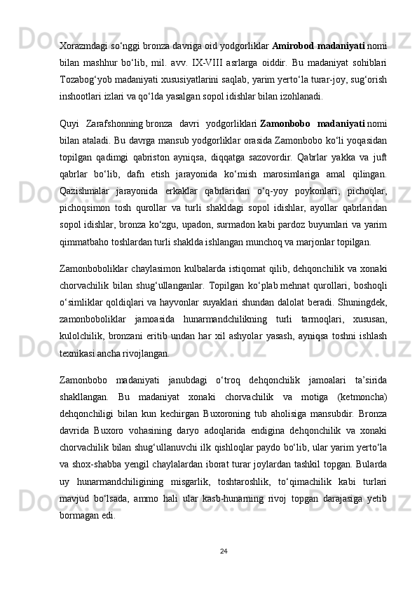 Xorazmdagi so‘nggi bronza davriga oid yodgorliklar   Amirobod madaniyati   nomi
bilan   mashhur   bo‘lib,   mil.   avv.   IX-VIII   asrlarga   oiddir.   Bu   madaniyat   sohiblari
Tozabog‘yob madaniyati xususiyatlarini saqlab, yarim yerto‘la turar-joy, sug‘orish
inshootlari izlari va qo‘lda yasalgan sopol idishlar bilan izohlanadi.
Quyi   Zarafshonning   bronza   davri   yodgorliklari   Zamonbobo   madaniyati   nomi
bilan ataladi. Bu davrga mansub yodgorliklar orasida Zamonbobo ko‘li yoqasidan
topilgan   qadimgi   qabriston   ayniqsa,   diqqatga   sazovordir.   Qabrlar   yakka   va   juft
qabrlar   bo‘lib,   dafn   etish   jarayonida   ko‘mish   marosimlariga   amal   qilingan.
Qazishmalar   jarayonida   erkaklar   qabrlaridan   o‘q-yoy   poykonlari,   pichoqlar,
pichoqsimon   tosh   qurollar   va   turli   shakldagi   sopol   idishlar,   ayollar   qabrlaridan
sopol idishlar, bronza ko‘zgu, upadon, surmadon kabi pardoz buyumlari va yarim
qimmatbaho toshlardan turli shaklda ishlangan munchoq va marjonlar topilgan.
Zamonboboliklar   chaylasimon   kulbalarda   istiqomat   qilib,  dehqonchilik  va  xonaki
chorvachilik   bilan   shug‘ullanganlar.   Topilgan   ko‘plab   mehnat   qurollari ,   boshoqli
o‘simliklar qoldiqlari va hayvonlar suyaklari shundan dalolat beradi. Shuningdek,
zamonboboliklar   jamoasida   hunarmandchilikning   turli   tarmoqlari,   xususan,
kulolchilik,   bronzani   eritib   undan   har   xil   ashyolar   yasash,   ayniqsa   toshni   ishlash
texnikasi ancha rivojlangan.
Zamonbobo   madaniyati   janubdagi   o‘troq   dehqonchilik   jamoalari   ta’sirida
shakllangan.   Bu   madaniyat   xonaki   chorvachilik   va   motiga   (ketmoncha)
dehqonchiligi   bilan   kun   kechirgan   Buxoroning   tub   aholisiga   mansubdir.   Bronza
davrida   Buxoro   vohasining   daryo   adoqlarida   endigina   dehqonchilik   va   xonaki
chorvachilik bilan shug‘ullanuvchi ilk qishloqlar paydo bo‘lib, ular yarim yerto‘la
va shox-shabba yengil chaylalardan iborat turar joylardan tashkil  topgan. Bularda
uy   hunarmandchiligining   misgarlik,   toshtaroshlik,   to‘qimachilik   kabi   turlari
mavjud   bo‘lsada,   ammo   hali   ular   kasb-hunarning   rivoj   topgan   darajasiga   yetib
bormagan edi.
24 