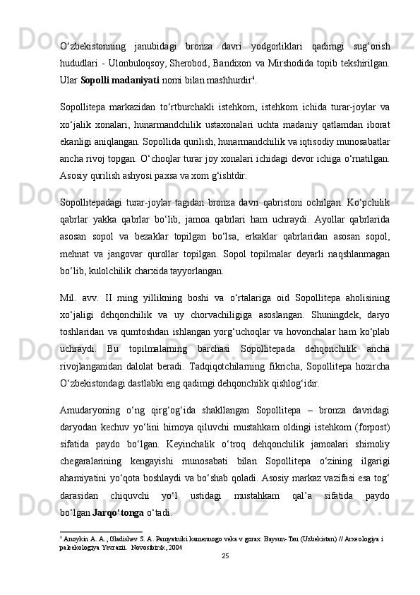 O‘zbekistonning   janubidagi   bronza   davri   yodgorliklari   qadimgi   sug‘orish
hududlari   -   Ulonbuloqsoy,   Sherobod ,  Bandixon   va   Mirshodida   topib  tekshirilgan.
Ular   Sopolli madaniyati   nomi bilan mashhurdir 6
.
Sopollitepa   markazidan   to‘rtburchakli   istehkom,   istehkom   ichida   turar-joylar   va
xo‘jalik   xonalari,   hunarmandchilik   ustaxonalari   uchta   madaniy   qatlamdan   iborat
ekanligi aniqlangan. Sopollida qurilish, hunarmandchilik va iqtisodiy munosabatlar
ancha rivoj topgan. O‘choqlar turar joy xonalari ichidagi devor ichiga o‘rnatilgan.
Asosiy qurilish ashyosi paxsa va xom g‘ishtdir.
Sopollitepadagi   turar-joylar   tagidan   bronza   davri   qabristoni   ochilgan.   Ko‘pchilik
qabrlar   yakka   qabrlar   bo‘lib,   jamoa   qabrlari   ham   uchraydi.   Ayollar   qabrlarida
asosan   sopol   va   bezaklar   topilgan   bo‘lsa,   erkaklar   qabrlaridan   asosan   sopol,
mehnat   va   jangovar   qurollar   topilgan.   Sopol   topilmalar   deyarli   naqshlanmagan
bo‘lib, kulolchilik charxida tayyorlangan.
Mil.   avv.   II   ming   yillikning   boshi   va   o‘rtalariga   oid   Sopollitepa   aholisining
xo‘jaligi   dehqonchilik   va   uy   chorvachiligiga   asoslangan.   Shuningdek,   daryo
toshlaridan   va   qumtoshdan   ishlangan   yorg‘uchoqlar   va   hovonchalar   ham   ko‘plab
uchraydi.   Bu   topilmalarning   barchasi   Sopollitepada   dehqonchilik   ancha
rivojlanganidan   dalolat   beradi.   Tadqiqotchilarning   fikricha,   Sopollitepa   hozircha
O‘zbekistondagi dastlabki eng qadimgi dehqonchilik qishlog‘idir.
Amudaryoning   o‘ng   qirg‘og‘ida   shakllangan   Sopollitepa   –   bronza   davridagi
daryodan   kechuv   yo‘lini   himoya   qiluvchi   mustahkam   oldingi   istehkom   (forpost)
sifatida   paydo   bo‘lgan.   Keyinchalik   o‘troq   dehqonchilik   jamoalari   shimoliy
chegaralarining   kengayishi   munosabati   bilan   Sopollitepa   o‘zining   ilgarigi
ahamiyatini yo‘qota boshlaydi va bo‘shab qoladi. Asosiy markaz vazifasi esa tog‘
darasidan   chiquvchi   yo‘l   ustidagi   mustahkam   qal’a   sifatida   paydo
bo‘lgan   Jarqo‘tonga   o‘tadi.
6
  Anoykin A. A., Gladishev S. A. Pamyatniki kamennogo veka v gorax  Baysun-Tau (Uzbekistan) // Arxeologiya i 
paleekologiya Yevrazii.  Novosibirsk, 2004
25 