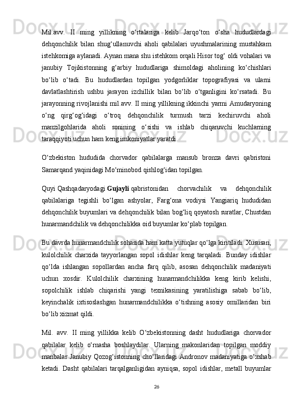 Mil.avv.   II   ming   yillikning   o‘rtalariga   kelib   Jarqo‘ton   o‘sha   hududlardagi
dehqonchilik   bilan   shug‘ullanuvchi   aholi   qabilalari   uyushmalarining   mustahkam
istehkomiga aylanadi. Aynan mana shu istehkom orqali Hisor tog‘ oldi vohalari va
janubiy   Tojikistonning   g‘arbiy   hududlariga   shimoldagi   aholining   ko‘chishlari
bo‘lib   o‘tadi.   Bu   hududlardan   topilgan   yodgorliklar   topografiyasi   va   ularni
davlatlashtirish   ushbu   jarayon   izchillik   bilan   bo‘lib   o‘tganligini   ko‘rsatadi.   Bu
jarayonning rivojlanishi mil.avv. II ming yillikning ikkinchi yarmi Amudaryoning
o‘ng   qirg‘og‘idagi   o‘troq   dehqonchilik   turmush   tarzi   kechiruvchi   aholi
manzilgohlarida   aholi   sonining   o‘sishi   va   ishlab   chiqaruvchi   kuchlarning
taraqqiyoti uchun ham keng imkoniyatlar yaratdi.
O‘zbekiston   hududida   chorvador   qabilalarga   mansub   bronza   davri   qabristoni
Samarqand yaqinidagi Mo‘minobod qishlog‘idan topilgan.
Quyi   Qashqadaryodagi   Gujayli   qabristonidan   chorvachilik   va   dehqonchilik
qabilalariga   tegishli   bo‘lgan   ashyolar,   Farg‘ona   vodiysi   Yangiariq   hududidan
dehqonchilik buyumlari va dehqonchilik bilan bog‘liq qoyatosh suratlar, Chustdan
hunarmandchilik va dehqonchilikka oid buyumlar ko‘plab topilgan.
Bu davrda hunarmandchilik sohasida ham katta yutuqlar qo‘lga kiritiladi. Xususan,
kulolchilik   charxida   tayyorlangan   sopol   idishlar   keng   tarqaladi.   Bunday   idishlar
qo‘lda   ishlangan   sopollardan   ancha   farq   qilib,   asosan   dehqonchilik   madaniyati
uchun   xosdir.   Kulolchilik   charxining   hunarmandchilikka   keng   kirib   kelishi,
sopolchilik   ishlab   chiqarishi   yangi   texnikasining   yaratilishiga   sabab   bo‘lib,
keyinchalik   ixtisoslashgan   hunarmandchilikka   o‘tishning   asosiy   omillaridan   biri
bo‘lib xizmat qildi.
Mil.   avv.   II   ming   yillikka   kelib   O‘zbekistonning   dasht   hududlariga   chorvador
qabilalar   kelib   o‘rnasha   boshlaydilar.   Ularning   makonlaridan   topilgan   moddiy
manbalar   Janubiy  Qozog‘istonning  cho‘llaridagi   Andronov  madaniyatiga   o‘xshab
ketadi.   Dasht   qabilalari   tarqalganligidan   ayniqsa,   sopol   idishlar,   metall   buyumlar
26 