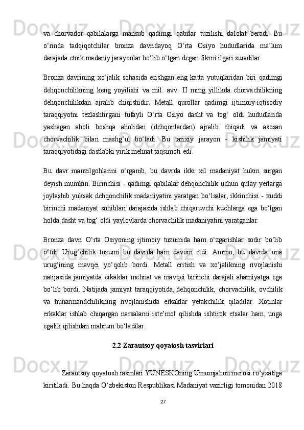 va   chorvador   qabilalarga   mansub   qadimgi   qabrlar   tuzilishi   dalolat   beradi.   Bu
o‘rinda   tadqiqotchilar   bronza   davridayoq   O‘rta   Osiyo   hududlarida   ma’lum
darajada etnik madaniy jarayonlar bo‘lib o‘tgan degan fikrni ilgari suradilar.
Bronza   davrining   xo‘jalik   sohasida   erishgan   eng   katta   yutuqlaridan   biri   qadimgi
dehqonchilikning   keng   yoyilishi   va   mil.   avv.   II   ming   yillikda   chorvachilikning
dehqonchilikdan   ajralib   chiqishidir.   Metall   qurollar   qadimgi   ijtimoiy-iqtisodiy
taraqqiyotni   tezlashtirgani   tufayli   O‘rta   Osiyo   dasht   va   tog‘   oldi   hududlarida
yashagan   aholi   boshqa   aholidan   (dehqonlardan)   ajralib   chiqadi   va   asosan
chorvachilik   bilan   mashg‘ul   bo‘ladi.   Bu   tarixiy   jarayon   -   kishilik   jamiyati
taraqqiyotidagi dastlabki yirik mehnat taqsimoti edi.
Bu   davr   manzilgohlarini   o‘rganib,   bu   davrda   ikki   xil   madaniyat   hukm   surgan
deyish mumkin. Birinchisi - qadimgi qabilalar dehqonchilik uchun qulay yerlarga
joylashib yuksak dehqonchilik madaniyatini  yaratgan bo‘lsalar, ikkinchisi - xuddi
birinchi   madaniyat   sohiblari   darajasida   ishlab   chiqaruvchi   kuchlarga   ega   bo‘lgan
holda dasht va tog‘ oldi yaylovlarda chorvachilik madaniyatini yaratganlar.
Bronza   davri   O‘rta   Osiyoning   ijtimoiy   tuzumida   ham   o‘zgarishlar   sodir   bo‘lib
o‘tdi.   Urug‘chilik   tuzumi   bu   davrda   ham   davom   etdi.   Ammo,   bu   davrda   ona
urug‘ining   mavqei   yo‘qolib   bordi.   Metall   eritish   va   xo‘jalikning   rivojlanishi
natijasida   jamiyatda   erkaklar   mehnat   va   mavqei   birinchi   darajali   ahamiyatga   ega
bo‘lib   bordi.   Natijada   jamiyat   taraqqiyotida,   dehqonchilik ,   chorvachilik,   ovchilik
va   hunarmandchilikning   rivojlanishida   erkaklar   yetakchilik   qiladilar.   Xotinlar
erkaklar   ishlab   chiqargan   narsalarni   iste’mol   qilishda   ishtirok   etsalar   ham,   unga
egalik qilishdan mahrum bo‘ladilar. 
2.2  Zarautsoy qoyatosh tasvirlari
 
Zarautsoy qoyatosh rasmlari YUN Е SKOning Umumjahon merosi ro yxatigaʻ
kiritiladi. Bu haqda O zbekiston Respublikasi Madaniyat vazirligi tomonidan 2018	
ʻ
27 