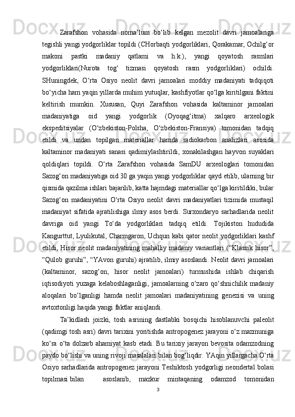 Zarafshon   vohasida   noma’lum   bo‘lib   kelgan   mezolit   davri   jamoalariga
tegishli yangi yodgorliklar topildi (CHorbaqti yodgorliklari, Qorakamar, Ochilg‘or
makoni   pastki   madaniy   qatlami   va   h.k.),   yangi   qoyatosh   rasmlari
yodgorliklari(Nurota   tog‘   tizmasi   qoyatosh   rasm   yodgorliklari)   ochildi.
SHuningdek,   O‘rta   Osiyo   neolit   davri   jamoalari   moddiy   madaniyati   tadqiqoti
bo‘yicha ham yaqin yillarda muhim yutuqlar, kashfiyotlar qo‘lga kiritilgani faktini
keltirish   mumkin.   Xususan,   Quyi   Zarafshon   vohasida   kaltaminor   jamoalari
madaniyatiga   oid   yangi   yodgorlik   (Oyoqag‘itma)   xalqaro   arxeologik
ekspeditsiyalar   (O‘zbekiston-Polsha,   O‘zbekiston-Fransiya)   tomonidan   tadqiq
etildi   va   undan   topilgan   materiallar   hamda   radiokarbon   analizlari   asosida
kaltaminor   madaniyati   sanasi   qadimiylashtirildi,   xonakilashgan   hayvon   suyaklari
qoldiqlari   topildi.   O‘rta   Zarafshon   vohasida   SamDU   arxeologlari   tomonidan
Sazog‘on madaniyatiga oid 30 ga yaqin yangi yodgorliklar qayd etilib, ularning bir
qismida qazilma ishlari bajarilib, katta hajmdagi materiallar qo‘lga kiritildiki, bular
Sazog‘on   madaniyatini   O‘rta   Osiyo   neolit   davri   madaniyatlari   tizimida   mustaqil
madaniyat   sifatida   ajratilishiga   ilmiy   asos   berdi.   Surxondaryo   sarhadlarida   neolit
davriga   oid   yangi   To‘da   yodgorliklari   tadqiq   etildi.   Tojikiston   hududida
Kangurttut, Lyulikutal, Charmgaron, Uchqun kabi qator neolit yodgorliklari kashf
etildi,  Hisor   neolit   madaniyatining  mahalliy  madaniy  variantlari  (“Klassik  hisor”,
“Qulob guruhi”, “YAvon guruhi) ajratilib, ilmiy asoslandi. Neolit davri jamoalari
(kaltaminor,   sazog‘on,   hisor   neolit   jamoalari)   turmushida   ishlab   chiqarish
iqtisodiyoti   yuzaga   kelaboshlaganligi,   jamoalarning   o‘zaro   qo‘shnichilik   madaniy
aloqalari   bo‘lganligi   hamda   neolit   jamoalari   madaniyatining   genezisi   va   uning
avtoxtonligi haqida yangi faktlar aniqlandi.
Ta’kidlash   joizki,   tosh   asrining   dastlabki   bosqichi   hisoblanuvchi   paleolit
(qadimgi tosh asri) davri tarixini yoritishda antropogenez jarayoni o‘z mazmuniga
ko‘ra o‘ta dolzarb ahamiyat  kasb  etadi. Bu tarixiy jarayon bevosita  odamzodning
paydo bo‘lishi va uning rivoji masalalari bilan bog‘liqdir. YAqin yillargacha O‘rta
Osiyo sarhadlarida antropogenez jarayoni Teshiktosh yodgorligi neondertal bolasi
topilmasi bilan   asoslanib,   mazkur   mintaqaning   odamzod   tomonidan
3 