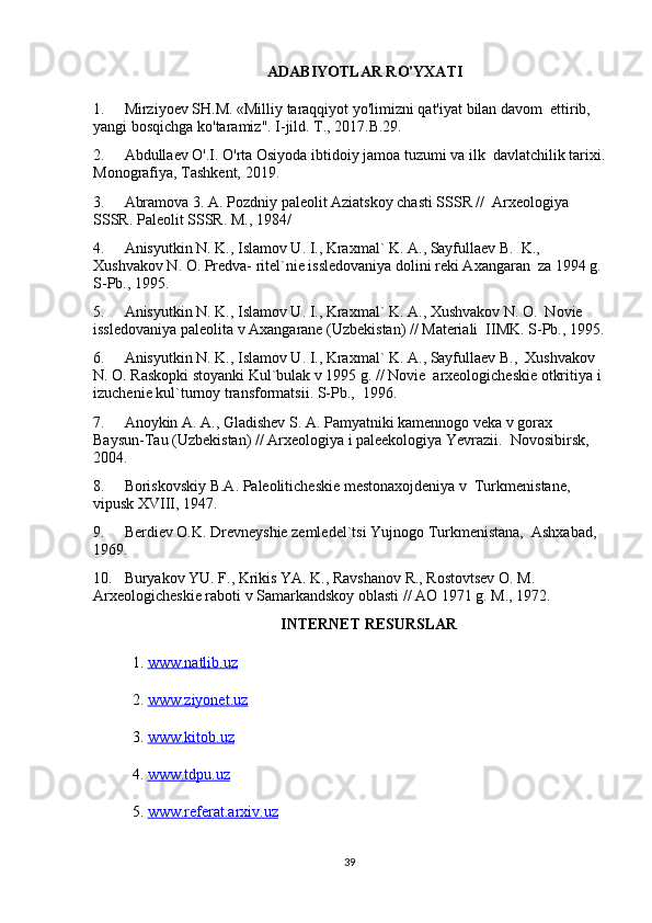 ADABIYOTLAR RO'YXATI
1. Mirziyoev SH.M. «Milliy taraqqiyot yo'limizni qat'iyat bilan davom  ettirib, 
yangi bosqichga ko'taramiz". I-jild. T., 2017.B.29.
2. Abdullaev O'.I. O'rta Osiyoda ibtidoiy jamoa tuzumi va ilk  davlatchilik tarixi.
Monografiya, Tashkent, 2019.
3. Abramova 3. A. Pozdniy paleolit Aziatskoy chasti SSSR //  Arxeologiya 
SSSR. Paleolit SSSR. M., 1984/
4. Anisyutkin N. K., Islamov U. I., Kraxmal` K. A., Sayfullaev B.  K., 
Xushvakov N. O. Predva- ritel`nie issledovaniya dolini reki Axangaran  za 1994 g. 
S-Pb., 1995.
5. Anisyutkin N. K., Islamov U. I., Kraxmal` K. A., Xushvakov N. O.  Novie 
issledovaniya paleolita v Axangarane (Uzbekistan) // Materiali  IIMK. S-Pb., 1995.
6. Anisyutkin N. K., Islamov U. I., Kraxmal` K. A., Sayfullaev B.,  Xushvakov 
N. O. Raskopki stoyanki Kul`bulak v 1995 g. // Novie  arxeologicheskie otkritiya i 
izuchenie kul`turnoy transformatsii. S-Pb.,  1996.
7. Anoykin A. A., Gladishev S. A. Pamyatniki kamennogo veka v gorax  
Baysun-Tau (Uzbekistan) // Arxeologiya i paleekologiya Yevrazii.  Novosibirsk, 
2004.
8. Boriskovskiy B.A. Paleoliticheskie mestonaxojdeniya v  Turkmenistane, 
vipusk XVIII, 1947.
9. Berdiev O.K. Drevneyshie zemledel`tsi Yujnogo Turkmenistana,  Ashxabad, 
1969.
10. Buryakov YU. F., Krikis YA. K., Ravshanov R., Rostovtsev O. M.  
Arxeologicheskie raboti v Samarkandskoy oblasti // AO 1971 g. M., 1972.
INTERNET RESURSLAR
1.  www.natlib.uz  
2.  www.ziyonet.uz   
3.  www.kitob.uz
4.  www.tdpu.uz
5.  www.referat.arxiv.uz
39 