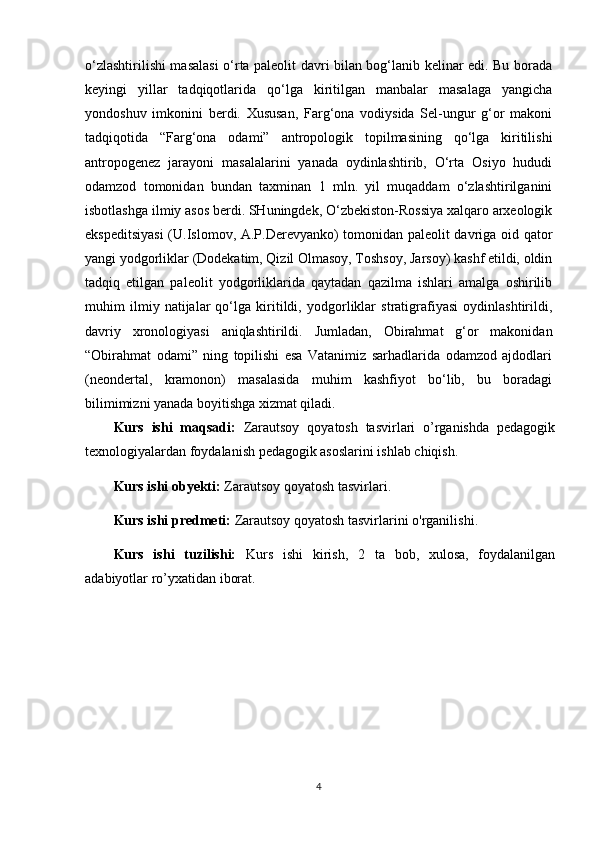 o‘zlashtirilishi masalasi o‘rta paleolit davri bilan bog‘lanib kelinar edi. Bu borada
keyingi   yillar   tadqiqotlarida   qo‘lga   kiritilgan   manbalar   masalaga   yangicha
yondoshuv   imkonini   berdi.   Xususan,   Farg‘ona   vodiysida   Sel-ungur   g‘or   makoni
tadqiqotida   “Farg‘ona   odami”   antropologik   topilmasining   qo‘lga   kiritilishi
antropogenez   jarayoni   masalalarini   yanada   oydinlashtirib,   O‘rta   Osiyo   hududi
odamzod   tomonidan   bundan   taxminan   1   mln.   yil   muqaddam   o‘zlashtirilganini
isbotlashga ilmiy asos berdi. SHuningdek, O‘zbekiston-Rossiya xalqaro arxeologik
ekspeditsiyasi  (U.Islomov, A.P.Derevyanko) tomonidan paleolit davriga oid qator
yangi yodgorliklar (Dodekatim, Qizil Olmasoy, Toshsoy, Jarsoy) kashf etildi, oldin
tadqiq   etilgan   paleolit   yodgorliklarida   qaytadan   qazilma   ishlari   amalga   oshirilib
muhim   ilmiy   natijalar   qo‘lga   kiritildi,   yodgorliklar   stratigrafiyasi   oydinlashtirildi,
davriy   xronologiyasi   aniqlashtirildi.   Jumladan,   Obirahmat   g‘or   makonidan
“Obirahmat   odami”   ning   topilishi   esa   Vatanimiz   sarhadlarida   odamzod   ajdodlari
(neondertal,   kramonon)   masalasida   muhim   kashfiyot   bo‘lib,   bu   boradagi
bilimimizni yanada boyitishga xizmat qiladi.
Kurs   ishi   maqsadi:   Zarautsoy   qoyatosh   tasvirlari   o’rganishda   pedagogik
texnologiyalardan foydalanish pedagogik asoslarini ishlab chiqish.
Kurs ishi obyekti:  Zarautsoy qoyatosh tasvirlari.
Kurs ishi predmeti:  Zarautsoy qoyatosh tasvirlarini o'rganilishi .
Kurs   ishi   tuzilishi:   Kurs   ishi   kirish,   2   ta   bob,   xulosa,   foydalanilgan
adabiyotlar ro’yxatidan iborat. 
4 