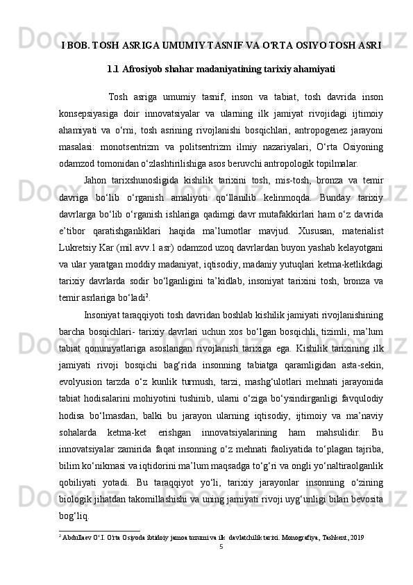 I BOB. TOSH ASRIGA UMUMIY TASNIF VA O'RTA OSIYO TOSH ASRI
1.1  Afrosiyob shahar madaniyatining tarixiy ahamiyati
Tosh   asriga   umumiy   tasnif,   inson   va   tabiat,   tosh   davrida   inson
konsepsiyasiga   doir   innovatsiyalar   va   ularning   ilk   jamiyat   rivojidagi   ijtimoiy
ahamiyati   va   o‘rni,   tosh   asrining   rivojlanishi   bosqichlari,   antropogenez   jarayoni
masalasi:   monotsentrizm   va   politsentrizm   ilmiy   nazariyalari,   O‘rta   Osiyoning
odamzod tomonidan o‘zlashtirilishiga asos beruvchi antropologik topilmalar.
Jahon   tarixshunosligida   kishilik   tarixini   tosh,   mis-tosh,   bronza   va   temir
davriga   bo‘lib   o‘rganish   amaliyoti   qo‘llanilib   kelinmoqda.   Bunday   tarixiy
davrlarga   bo‘lib   o‘rganish   ishlariga   qadimgi   davr   mutafakkirlari   ham   o‘z   davrida
e’tibor   qaratishganliklari   haqida   ma’lumotlar   mavjud.   Xususan,   materialist
Lukretsiy Kar (mil.avv.1 asr) odamzod uzoq davrlardan buyon yashab kelayotgani
va ular yaratgan moddiy madaniyat, iqtisodiy, madaniy yutuqlari ketma-ketlikdagi
tarixiy   davrlarda   sodir   bo‘lganligini   ta’kidlab,   insoniyat   tarixini   tosh,   bronza   va
temir asrlariga bo‘ladi 2
.
Insoniyat taraqqiyoti tosh davridan boshlab kishilik jamiyati rivojlanishining
barcha   bosqichlari-   tarixiy   davrlari   uchun   xos   bo‘lgan   bosqichli,   tizimli,   ma’lum
tabiat   qonuniyatlariga   asoslangan   rivojlanish   tarixiga   ega.   Kishilik   tarixining   ilk
jamiyati   rivoji   bosqichi   bag‘rida   insonning   tabiatga   qaramligidan   asta-sekin,
evolyusion   tarzda   o‘z   kunlik   turmush,   tarzi,   mashg‘ulotlari   mehnati   jarayonida
tabiat   hodisalarini   mohiyotini   tushinib,   ularni   o‘ziga   bo‘ysindirganligi   favqulodiy
hodisa   bo‘lmasdan,   balki   bu   jarayon   ularning   iqtisodiy,   ijtimoiy   va   ma’naviy
sohalarda   ketma-ket   erishgan   innovatsiyalarining   ham   mahsulidir.   Bu
innovatsiyalar   zamirida   faqat   insonning   o‘z   mehnati   faoliyatida   to‘plagan   tajriba,
bilim ko‘nikmasi va iqtidorini ma’lum maqsadga to‘g‘ri va ongli yo‘naltiraolganlik
qobiliyati   yotadi.   Bu   taraqqiyot   yo‘li,   tarixiy   jarayonlar   insonning   o‘zining
biologik jihatdan takomillashishi va uning jamiyati rivoji uyg‘unligi bilan bevosita
bog‘liq.
2
  Abdullaev O'.I. O'rta Osiyoda ibtidoiy jamoa tuzumi va ilk  davlatchilik tarixi.  Monografiya, Tashkent, 2019
5 