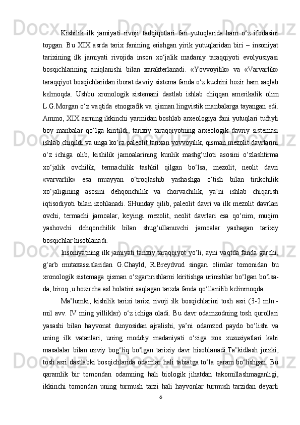 Kishilik   ilk   jamiyati   rivoji   tadqiqotlari   fan   yutuqlarida   ham   o‘z   ifodasini
topgan.   Bu   XIX   asrda   tarix   fanining   erishgan   yirik   yutuqlaridan   biri   –   insoniyat
tarixining   ilk   jamiyati   rivojida   inson   xo‘jalik   madaniy   taraqqiyoti   evolyusiyasi
bosqichlarining   aniqlanishi   bilan   xarakterlanadi.   «Yovvoyilik»   va   «Varvarlik»
taraqqiyot bosqichlaridan iborat davriy sistema fanda o‘z kuchini hozir ham saqlab
kelmoqda.   Ushbu   xronologik   sistemani   dastlab   ishlab   chiqqan   amerikalik   olim
L.G.Morgan o‘z vaqtida etnografik va qisman lingvistik manbalarga tayangan edi.
Ammo, XIX asrning ikkinchi yarmidan boshlab arxeologiya fani yutuqlari tufayli
boy   manbalar   qo‘lga   kiritildi,   tarixiy   taraqqiyotning   arxeologik   davriy   sistemasi
ishlab chiqildi va unga ko‘ra paleolit tarixan yovvoyilik, qisman mezolit davrlarini
o‘z   ichiga   olib,   kishilik   jamoalarining   kunlik   mashg‘uloti   asosini   o‘zlashtirma
xo‘jalik   ovchilik,   termachilik   tashkil   qilgan   bo‘lsa,   mezolit,   neolit   davri
«varvarlik»   esa   muayyan   o‘troqlashib   yashashga   o‘tish   bilan   tirikchilik
xo‘jaligining   asosini   dehqonchilik   va   chorvachilik,   ya’ni   ishlab   chiqarish
iqtisodiyoti bilan izohlanadi. SHunday qilib, paleolit  davri va ilk mezolit  davrlari
ovchi,   termachi   jamoalar,   keyingi   mezolit,   neolit   davrlari   esa   qo‘nim,   muqim
yashovchi   dehqonchilik   bilan   shug‘ullanuvchi   jamoalar   yashagan   tarixiy
bosqichlar hisoblanadi.
Insoniyatning ilk jamiyati tarixiy taraqqiyot yo‘li, ayni vaqtda fanda garchi,
g‘arb   mutaxassislaridan   G.Chayld,   R.Breydvud   singari   olimlar   tomonidan   bu
xronologik sistemaga qisman o‘zgartirishlarni kiritishga urinishlar bo‘lgan bo‘lsa-
da, biroq ,u hozircha asl holatini saqlagan tarzda fanda qo‘llanilib kelinmoqda.
Ma’lumki,   kishilik   tarixi   tarixi   rivoji   ilk   bosqichlarini   tosh   asri   (3-2   mln.-
mil   avv.  IV  ming  yilliklar)  o‘z  ichiga  oladi.  Bu  davr  odamzodning  tosh   qurollari
yasashi   bilan   hayvonat   dunyosidan   ajralishi,   ya’ni   odamzod   paydo   bo‘lishi   va
uning   ilk   vatanlari,   uning   moddiy   madaniyati   o‘ziga   xos   xususiyatlari   kabi
masalalar   bilan   uzviy   bog‘liq   bo‘lgan   tarixiy   davr   hisoblanadi.Ta’kidlash   joizki,
tosh asri dastlabki  bosqichlarida odamlar hali tabiatga to‘la qaram bo‘lishgan. Bu
qaramlik   bir   tomondan   odamning   hali   biologik   jihatdan   takomillashmaganligi,
ikkinchi   tomondan   uning   turmush   tarzi   hali   hayvonlar   turmush   tarzidan   deyarli
6 