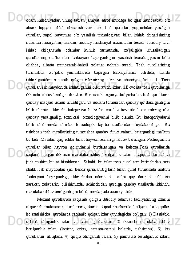 odam   imkoniyatlari   uning   tabiat,   jamiyat,   atrof   muxitga   bo‘lgan   munosabati   o‘z
aksini   topgan.   Ishlab   chiqarish   vositalari   -tosh   qurollar,   yog‘ochdan   yasalgan
qurollar,   sopol   buyumlar   o‘z   yasalish   texnologiyasi   bilan   ishlab   chiqarishning
mazmun moxiyatini,  tarixini,  moddiy  madaniyat   mazmunini  beradi.  Ibtidoiy davr
ishlab   chiqarishda   odamlar   kunlik   turmushda,   xo‘jaligida   ishlatiladigan
qurollarning   ma’lum   bir   funksiyani   bajarganligini,   yasalish   texnalogiyasini   bilib
olishda,   albatta   munozarali-bahsli   xolatlar   uchrab   turadi.   Tosh   qurollarining
turmushda,   xo‘jalik   yumushlarida   bajargan   funksiyalarini   bilishda,   ularda
ishlatilganidan   saqlanib   qolgan   izlarnining   o‘rni   va   ahamiyati   katta:   1.   Tosh
qurollari ish maydonida ishlatilganini bildiruvchi izlar; 2.Bevosita tosh qurollariga
ikkinchi ishlov berilganlik izlari. Birinchi kategoriya bo‘yicha biz tosh qurollarini
qanday maqsad  uchun ishlatilgani  va  uodam  tomonidan  qanday qo‘llanilganligini
bilib   olamiz.   Ikkinchi   kategoriya   bo‘yicha   esa   biz   bevosita   bu   qurolning   o‘zi
qanday   yasalganligi   texnikasi,   texnologiyasini   bilib   olamiz.   Bu   kategoriyalarni
bilib   olishimizda   olimlar   trassologik   tajriba   usullaridan   foydalanishgan.   Bu
uslubdan   tosh   qurollarining   turmushda   qanday   funksiyalarni   bajarganligi   ma’lum
bo‘ladi. Masalan qirg‘ichlar bilan hayvon terilariga ishlov berishgan. Pichoqsimon
qurollar   bilan   hayvon   go‘shtlarini   burdalashgan   va   hakoza.Tosh   qurollarida
saqlanib   qolgan   ikkinchi   marotaba   ishlov   berilganlik   izlari   tadqiqotchilar   uchun
juda   muhim   hujjat   hisoblanadi.   Sababi,   bu   izlar   tosh   qurollarni   birinchidan   tosh
shakli,   ish   maydonlari   (m.   keskir   qirralari,tig‘lari)   bilan   qurol   turmushda   malum
funksiyani   bajarganligi,   ikkinchidan   odamzod   qurolni   qay   darajada   ishlatish
xarakati   xolatlarini   bilishimizda,   uchinchidan   qurolga   qanday   usullarda   ikkinchi
marotaba ishlov berilganligini bilishimizda juda axamiyatlidir.
Mexnat   qurollarida   saqlanib   qolgan   ibtidoiy   odamlar   faoliyatining   izlarini
o‘rganish   mutaxassis   olimlarning   doima   diqqat   markazida   bo‘lgan.   Tadqiqotlar
ko‘rsatishicha, qurollarda saqlanib qolgan izlar quyidagicha bo‘lgan: 1) Dastlabki
uchirib   olinganlik   izlari   va   ularning   shakllari;   2)   ikkinchi   marotaba   ishlov
berilganlik   izlari   (kertuv,   ezish,   qarama-qarshi   holatda,   tishsimon);   3)   ish
qurollarini   silliqlash,   4)   qirqib   olinganlik   izlari,   5)   parmalab   teshilganlik   izlari.
8 