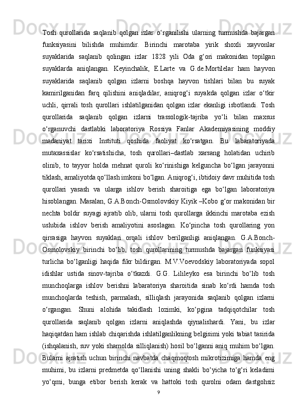 Tosh   qurollarida   saqlanib   qolgan   izlar   o‘rganilishi   ularning   turmushda   bajargan
funksiyasini   bilishda   muhimdir.   Birinchi   marotaba   yirik   shoxli   xayvonlar
suyaklarida   saqlanib   qolingan   izlar   1828   yili   Oda   g‘ori   makonidan   topilgan
suyaklarda   aniqlangan.   Keyinchalik,   E.Larte   va   G.de.Mortilelar   ham   hayvon
suyaklarida   saqlanib   qolgan   izlarni   boshqa   hayvon   tishlari   bilan   bu   suyak
kamirilganidan   farq   qilishini   aniqladilar,   aniqrog‘i   suyakda   qolgan   izlar   o‘tkir
uchli,   qirrali   tosh   qurollari   ishlatilganidan   qolgan   izlar   ekanligi   isbotlandi.   Tosh
qurollarida   saqlanib   qolgan   izlarni   trassologik-tajriba   yo‘li   bilan   maxsus
o‘rganuvchi   dastlabki   laboratoriya   Rossiya   Fanlar   Akademiyasining   moddiy
madaniyat   tarixi   Instituti   qoshida   faoliyat   ko‘rsatgan.   Bu   labaratoriyada
mutaxassislar   ko‘rsatishicha,   tosh   qurollari–dastlab   xarsang   holatidan   uchirib
olinib,   to   tayyor   holda   mehnat   quroli   ko‘rinishiga   kelguncha   bo‘lgan   jarayonni
tiklash, amaliyotda qo‘llash imkoni bo‘lgan. Aniqrog‘i, ibtidoiy davr muhitida tosh
qurollari   yasash   va   ularga   ishlov   berish   sharoitiga   ega   bo‘lgan   laboratoriya
hisoblangan. Masalan, G.A.Bonch-Osmolovskiy Kiyik –Kobo g‘or makonidan bir
nechta   boldir   suyagi   ajratib   olib,   ularni   tosh   qurollarga   ikkinchi   marotaba   ezish
uslubida   ishlov   berish   amaliyotini   asoslagan.   Ko‘pincha   tosh   qurollaring   yon
qirrasiga   hayvon   suyaklari   orqali   ishlov   berilganligi   aniqlangan.   G.A.Bonch-
Osmolovskiy   birinchi   bo‘lib,   tosh   qurollarining   turmushda   bajargan   funksiyasi
turlicha   bo‘lganligi   haqida   fikr   bildirgan.   M.V.Voevodskiy   laboratoriyada   sopol
idishlar   ustida   sinov-tajriba   o‘tkazdi.   G.G.   Lilileyko   esa   birinchi   bo‘lib   tosh
munchoqlarga   ishlov   berishni   labaratoriya   sharoitida   sinab   ko‘rdi   hamda   tosh
munchoqlarda   teshish,   parmalash,   silliqlash   jarayonida   saqlanib   qolgan   izlarni
o‘rgangan.   Shuni   alohida   takidlash   lozimki,   ko‘pgina   tadqiqotchilar   tosh
qurollarida   saqlanib   qolgan   izlarni   aniqlashda   qiynalishardi.   Yani,   bu   izlar
haqiqatdan ham ishlab chiqarishda ishlatilganlikning belgisimi yoki tabiat tasirida
(ishqalanish, suv yoki shamolda silliqlanish) hosil bo‘lganni aniq muhim bo‘lgan.
Bularni   ajratish   uchun   birinchi   navbatda   chaqmoqtosh   mikrotizimiga   hamda   eng
muhimi,   bu   izlarni   predmetda   qo‘llanishi   uning   shakli   bo‘yicha   to‘g‘ri   keladimi
yo‘qmi,   bunga   etibor   berish   kerak   va   hattoki   tosh   qurolni   odam   dastgohsiz
9 