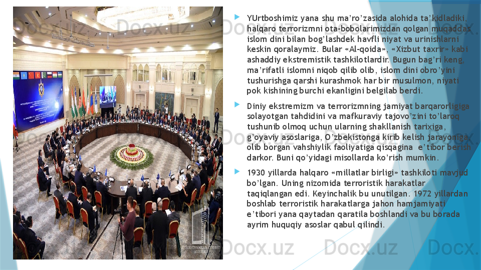 
YUrtboshimiz yana shu ma’ro’zasida alohida ta’kidladiki, 
halqaro terrorizmni ota-bobolarimizdan qolgan muqaddas 
islom dini bilan bog’lashdek havfli niyat va urinishlarni 
keskin qoralaymiz. Bular «Al-qoida», «Xizbut taxrir» kabi 
ashaddiy ekstremistik tashkilotlardir. Bugun bag’ri keng, 
ma’rifatli islomni niqob qilib olib, islom dini obro’yini 
tushurishga qarshi kurashmok har bir musulmon, niyati 
pok kishining burchi ekanligini belgilab berdi. 

Diniy ekstremizm va terrorizmning jamiyat barqarorligiga 
solayotgan tahdidini va mafkuraviy tajovo’zini to’laroq 
tushunib olmoq uchun ularning shakllanish tarixiga, 
g’oyaviy asoslariga, O’zbekistonga kirib kelish jarayoniga, 
olib borgan vahshiylik faoliyatiga qisqagina  e’tibor berish 
darkor. Buni qo’yidagi misollarda ko’rish mumkin. 

1930 yillarda halqaro «millatlar birligi» tashkiloti mavjud 
bo’lgan. Uning nizomida terroristik harakatlar 
taqiqlangan edi. Keyinchalik bu unutilgan. 1972 yillardan 
boshlab terroristik harakatlarga jahon hamjamiyati 
e’tibori yana qaytadan qaratila boshlandi va bu borada 
ayrim huquqiy asoslar qabul qilindi.                   