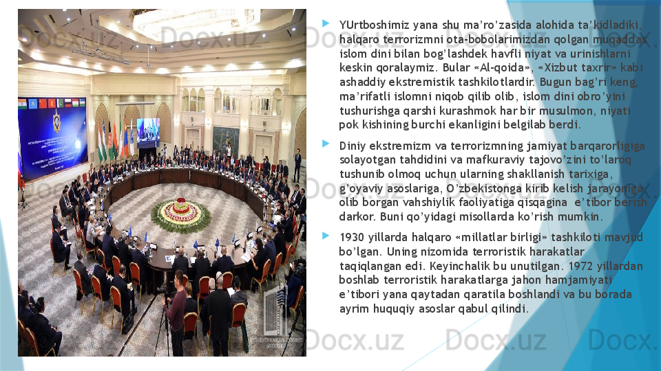 
YUrtboshimiz yana shu ma’ro’zasida alohida ta’kidladiki, 
halqaro terrorizmni ota-bobolarimizdan qolgan muqaddas 
islom dini bilan bog’lashdek havfli niyat va urinishlarni 
keskin qoralaymiz. Bular «Al-qoida», «Xizbut taxrir» kabi 
ashaddiy ekstremistik tashkilotlardir. Bugun bag’ri keng, 
ma’rifatli islomni niqob qilib olib, islom dini obro’yini 
tushurishga qarshi kurashmok har bir musulmon, niyati 
pok kishining burchi ekanligini belgilab berdi. 
Diniy ekstremizm va terrorizmning jamiyat barqarorligiga 
solayotgan tahdidini va mafkuraviy tajovo’zini to’laroq 
tushunib olmoq uchun ularning shakllanish tarixiga, 
g’oyaviy asoslariga, O’zbekistonga kirib kelish jarayoniga, 
olib borgan vahshiylik faoliyatiga qisqagina  e’tibor berish 
darkor. Buni qo’yidagi misollarda ko’rish mumkin. 
1930 yillarda halqaro «millatlar birligi» tashkiloti mavjud 
bo’lgan. Uning nizomida terroristik harakatlar 
taqiqlangan edi. Keyinchalik bu unutilgan. 1972 yillardan 
boshlab terroristik harakatlarga jahon hamjamiyati 
e’tibori yana qaytadan qaratila boshlandi va bu borada 
ayrim huquqiy asoslar qabul qilindi.
