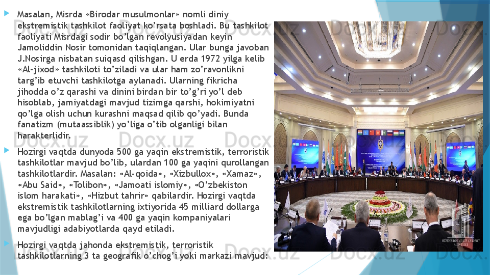 
Masalan, Misrda «Birodar musulmonlar» nomli diniy 
ekstremistik tashkilot faoliyat ko’rsata boshladi. Bu tashkilot 
faoliyati Misrdagi sodir bo’lgan revolyusiyadan keyin 
Jamoliddin Nosir tomonidan taqiqlangan. Ular bunga javoban 
J.Nosirga nisbatan suiqasd qilishgan. U erda 1972 yilga kelib 
«Al-jixod» tashkiloti to’ziladi va ular ham zo’ravonlikni 
targ’ib etuvchi tashkilotga aylanadi. Ularning fikricha 
jihodda o’z qarashi va dinini birdan bir to’g’ri yo’l deb 
hisoblab, jamiyatdagi mavjud tizimga qarshi, hokimiyatni 
qo’lga olish uchun kurashni maqsad qilib qo’yadi. Bunda 
fanatizm (mutaassiblik) yo’liga o’tib olganligi bilan 
harakterlidir.  

Hozirgi vaqtda dunyoda 500 ga yaqin ekstremistik, terroristik 
tashkilotlar mavjud bo’lib, ulardan 100 ga yaqini qurollangan 
tashkilotlardir. Masalan: «Al-qoida», «Xizbullox», «Xamaz», 
«Abu Said», «Tolibon», «Jamoati islomiy», «O’zbekiston 
islom harakati», «Hizbut tahrir» qabilardir. Hozirgi vaqtda 
ekstremistik tashkilotlarning ixtiyorida 45 milliard dollarga 
ega bo’lgan mablag’i va 400 ga yaqin kompaniyalari 
mavjudligi adabiyotlarda qayd etiladi. 

Hozirgi vaqtda jahonda ekstremistik, terroristik 
tashkilotlarning 3 ta geografik o’chog’i yoki markazi mavjud:                    