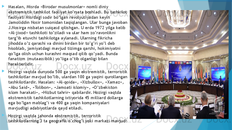 
Masalan, Misrda «Birodar musulmonlar» nomli diniy 
ekstremistik tashkilot faoliyat ko’rsata boshladi. Bu tashkilot 
faoliyati Misrdagi sodir bo’lgan revolyusiyadan keyin 
Jamoliddin Nosir tomonidan taqiqlangan. Ular bunga javoban 
J.Nosirga nisbatan suiqasd qilishgan. U erda 1972 yilga kelib 
«Al-jixod» tashkiloti to’ziladi va ular ham zo’ravonlikni 
targ’ib etuvchi tashkilotga aylanadi. Ularning fikricha 
jihodda o’z qarashi va dinini birdan bir to’g’ri yo’l deb 
hisoblab, jamiyatdagi mavjud tizimga qarshi, hokimiyatni 
qo’lga olish uchun kurashni maqsad qilib qo’yadi. Bunda 
fanatizm (mutaassiblik) yo’liga o’tib olganligi bilan 
harakterlidir.  
Hozirgi vaqtda dunyoda 500 ga yaqin ekstremistik, terroristik 
tashkilotlar mavjud bo’lib, ulardan 100 ga yaqini qurollangan 
tashkilotlardir. Masalan: «Al-qoida», «Xizbullox», «Xamaz», 
«Abu Said», «Tolibon», «Jamoati islomiy», «O’zbekiston 
islom harakati», «Hizbut tahrir» qabilardir. Hozirgi vaqtda 
ekstremistik tashkilotlarning ixtiyorida 45 milliard dollarga 
ega bo’lgan mablag’i va 400 ga yaqin kompaniyalari 
mavjudligi adabiyotlarda qayd etiladi. 
Hozirgi vaqtda jahonda ekstremistik, terroristik 
tashkilotlarning 3 ta geografik o’chog’i yoki markazi mavjud: