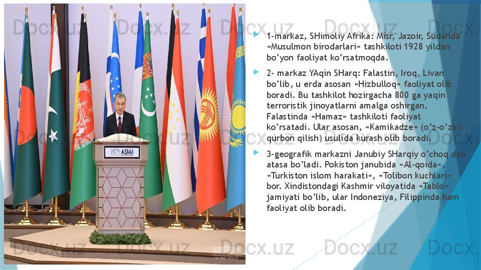 
1-markaz, SHimoliy Afrika: Misr, Jazoir, Sudanda 
«Musulmon birodarlari» tashkiloti 1928 yildan 
bo’yon faoliyat ko’rsatmoqda. 

2- markaz YAqin SHarq: Falastin, Iroq, Livan 
bo’lib, u erda asosan «Hizbulloq» faoliyat olib 
boradi. Bu tashkilot hozirgacha 800 ga yaqin 
terroristik jinoyatlarni amalga oshirgan. 
Falastinda «Hamaz» tashkiloti faoliyat 
ko’rsatadi. Ular asosan, «Kamikadze» (o’z-o’zini 
qurbon qilish) usulida kurash olib boradi. 

3-geografik markazni Janubiy SHarqiy o’choq deb 
atasa bo’ladi. Pokiston janubida «Al-qoida», 
«Turkiston islom harakati», «Tolibon kuchlari» 
bor. Xindistondagi Kashmir viloyatida «Tablo» 
jamiyati bo’lib, ular Indoneziya, Filippinda ham 
faoliyat olib boradi.                    