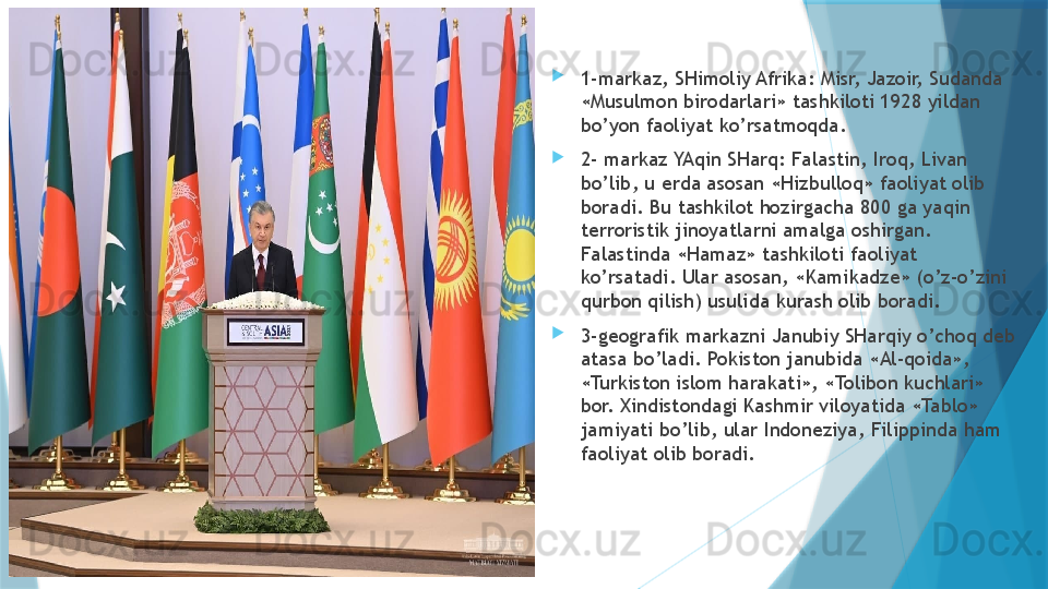 
1-markaz, SHimoliy Afrika: Misr, Jazoir, Sudanda 
«Musulmon birodarlari» tashkiloti 1928 yildan 
bo’yon faoliyat ko’rsatmoqda. 
2- markaz YAqin SHarq: Falastin, Iroq, Livan 
bo’lib, u erda asosan «Hizbulloq» faoliyat olib 
boradi. Bu tashkilot hozirgacha 800 ga yaqin 
terroristik jinoyatlarni amalga oshirgan. 
Falastinda «Hamaz» tashkiloti faoliyat 
ko’rsatadi. Ular asosan, «Kamikadze» (o’z-o’zini 
qurbon qilish) usulida kurash olib boradi. 
3-geografik markazni Janubiy SHarqiy o’choq deb 
atasa bo’ladi. Pokiston janubida «Al-qoida», 
«Turkiston islom harakati», «Tolibon kuchlari» 
bor. Xindistondagi Kashmir viloyatida «Tablo» 
jamiyati bo’lib, ular Indoneziya, Filippinda ham 
faoliyat olib boradi.