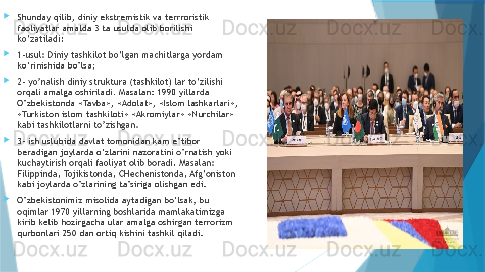 
Shunday qilib, diniy ekstremistik va terrroristik 
faoliyatlar amalda 3 ta usulda olib borilishi 
ko’zatiladi:

1-usul: Diniy tashkilot bo’lgan machitlarga yordam 
ko’rinishida bo’lsa; 

2- yo’nalish diniy struktura (tashkilot) lar to’zilishi 
orqali amalga oshiriladi. Masalan: 1990 yillarda 
O’zbekistonda «Tavba», «Adolat», «Islom lashkarlari», 
«Turkiston islom tashkiloti» «Akromiylar» «Nurchilar» 
kabi tashkilotlarni to’zishgan. 

3- ish uslubida davlat tomonidan kam e’tibor 
beradigan joylarda o’zlarini nazoratini o’rnatish yoki 
kuchaytirish orqali faoliyat olib boradi. Masalan: 
Filippinda, Tojikistonda, CHechenistonda, Afg’oniston 
kabi joylarda o’zlarining ta’siriga olishgan edi. 

O’zbekistonimiz misolida aytadigan bo’lsak, bu 
oqimlar 1970 yillarning boshlarida mamlakatimizga 
kirib kelib hozirgacha ular amalga oshirgan terrorizm 
qurbonlari 250 dan ortiq kishini tashkil qiladi.                   