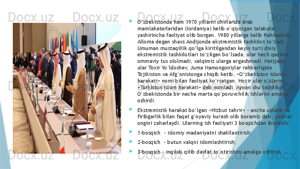 
O’zbekistonda ham 1970 yillarni ohirlarida arab 
mamlakatarlaridan (Iordaniya) kelib o’qiyotgan talabalar 
yashirincha faoliyat olib borgan. 1980 yillarga kelib Rahmatullo 
Alloma degan shaxs Andijonda ekstremistik tashkilot to’zadi. 
Umuman mustaqillik qo’lga kiritilgandan keyin turli diniy 
ekstremistik tashkilotlari to’zilgan bo’lsada, ular hech qachon 
ommaviy tus ololmadi, xalqimiz ularga ergashmadi. Natijada 
ular Toxir Yo’ldoshev, Juma Namongoniylar rahbarligida 
Tojikiston va Afg’onistonga chiqib ketib, «O’zbekiston islomiy 
harakati» nomi bilan faoliyat ko’rsatgan. Hozir ular o’zlarini 
«Turkiston islom harakati» deb nomladi. Aynan shu tashkilot 
O’zbekistonda bir necha marta qo’poruvchilik ishlarini amalga 
oshirdi. 

Ekstremistik harakat bo’lgan «Hizbut tahrir» - ancha ustalik va 
firibgarlik bilan faqat g’oyaviy kurash olib boramiz deb, yoshlar 
ongini zaharlaydi. Ularning ish faoliyati 3 bosqichdan iboratdir. 

1-bosqich  - islomiy madaniyatni shakllantirish;

2-bosqich  - butun xalqni islomlashtirish;

3-bosqich – inqilob qilib davlat to’ntirishini amalga oshirish                   