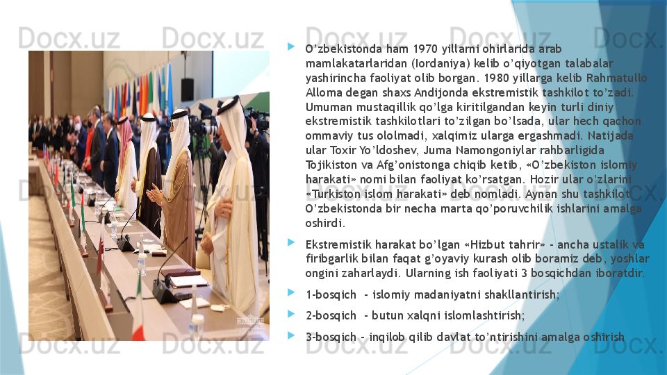 
O’zbekistonda ham 1970 yillarni ohirlarida arab 
mamlakatarlaridan (Iordaniya) kelib o’qiyotgan talabalar 
yashirincha faoliyat olib borgan. 1980 yillarga kelib Rahmatullo 
Alloma degan shaxs Andijonda ekstremistik tashkilot to’zadi. 
Umuman mustaqillik qo’lga kiritilgandan keyin turli diniy 
ekstremistik tashkilotlari to’zilgan bo’lsada, ular hech qachon 
ommaviy tus ololmadi, xalqimiz ularga ergashmadi. Natijada 
ular Toxir Yo’ldoshev, Juma Namongoniylar rahbarligida 
Tojikiston va Afg’onistonga chiqib ketib, «O’zbekiston islomiy 
harakati» nomi bilan faoliyat ko’rsatgan. Hozir ular o’zlarini 
«Turkiston islom harakati» deb nomladi. Aynan shu tashkilot 
O’zbekistonda bir necha marta qo’poruvchilik ishlarini amalga 
oshirdi. 
Ekstremistik harakat bo’lgan «Hizbut tahrir» - ancha ustalik va 
firibgarlik bilan faqat g’oyaviy kurash olib boramiz deb, yoshlar 
ongini zaharlaydi. Ularning ish faoliyati 3 bosqichdan iboratdir. 
1-bosqich  - islomiy madaniyatni shakllantirish;
2-bosqich  - butun xalqni islomlashtirish;
3-bosqich – inqilob qilib davlat to’ntirishini amalga oshirish