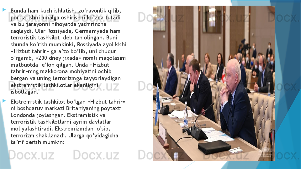 
Bunda ham kuch ishlatish, zo’ravonlik qilib, 
portlatishni amalga oshirishni ko’zda tutadi 
va bu jarayonni nihoyatda yashirincha 
saqlaydi. Ular Rossiyada, Germaniyada ham 
terroristik tashkilot  deb tan olingan. Buni 
shunda ko’rish mumkinki, Rossiyada ayol kishi 
«Hizbut tahrir» ga a’zo bo’lib, uni chuqur 
o’rganib, «200 dney jixada» nomli maqolasini 
matbuotda  e’lon qilgan. Unda «Hizbut 
tahrir»ning makkorona mohiyatini ochib 
bergan va uning terrorizmga tayyorlaydigan 
ekstremistik tashkilotlar ekanligini 
isbotlagan.   
Ekstremistik tashkilot bo’lgan «Hizbut tahrir» 
ni boshqaruv markazi Britaniyaning poytaxti 
Londonda joylashgan. Ekstremistik va 
terroristik tashkilotlarni ayrim davlatlar 
moliyalashtiradi. Ekstremizmdan  o’sib, 
terrorizm shakllanadi. Ularga qo’yidagicha 
ta’rif berish mumkin: