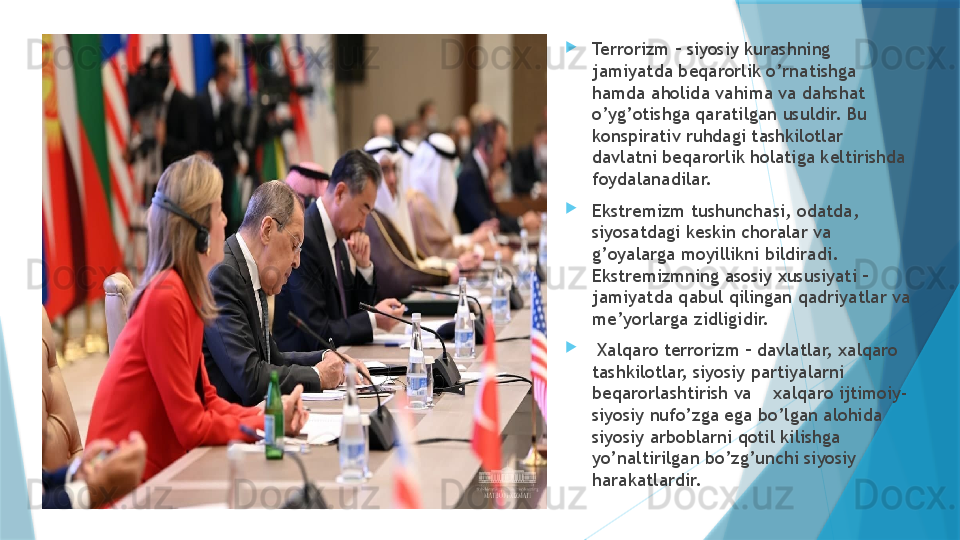 
Terrorizm – siyosiy kurashning 
jamiyatda beqarorlik o’rnatishga 
hamda aholida vahima va dahshat 
o’yg’otishga qaratilgan usuldir. Bu 
konspirativ ruhdagi tashkilotlar 
davlatni beqarorlik holatiga keltirishda 
foydalanadilar.     

Ekstremizm tushunchasi, odatda, 
siyosatdagi keskin choralar va 
g’oyalarga moyillikni bildiradi. 
Ekstremizmning asosiy xususiyati – 
jamiyatda qabul qilingan qadriyatlar va 
me’yorlarga zidligidir. 

  Xalqaro terrorizm – davlatlar, xalqaro 
tashkilotlar, siyosiy partiyalarni 
beqarorlashtirish va    xalqaro ijtimoiy-
siyosiy nufo’zga ega bo’lgan alohida 
siyosiy arboblarni qotil kilishga 
yo’naltirilgan bo’zg’unchi siyosiy 
harakatlardir.                    