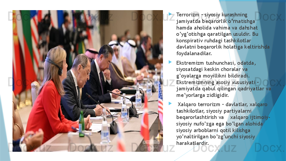 
Terrorizm – siyosiy kurashning 
jamiyatda beqarorlik o’rnatishga 
hamda aholida vahima va dahshat 
o’yg’otishga qaratilgan usuldir. Bu 
konspirativ ruhdagi tashkilotlar 
davlatni beqarorlik holatiga keltirishda 
foydalanadilar.     
Ekstremizm tushunchasi, odatda, 
siyosatdagi keskin choralar va 
g’oyalarga moyillikni bildiradi. 
Ekstremizmning asosiy xususiyati – 
jamiyatda qabul qilingan qadriyatlar va 
me’yorlarga zidligidir. 
  Xalqaro terrorizm – davlatlar, xalqaro 
tashkilotlar, siyosiy partiyalarni 
beqarorlashtirish va    xalqaro ijtimoiy-
siyosiy nufo’zga ega bo’lgan alohida 
siyosiy arboblarni qotil kilishga 
yo’naltirilgan bo’zg’unchi siyosiy 
harakatlardir.