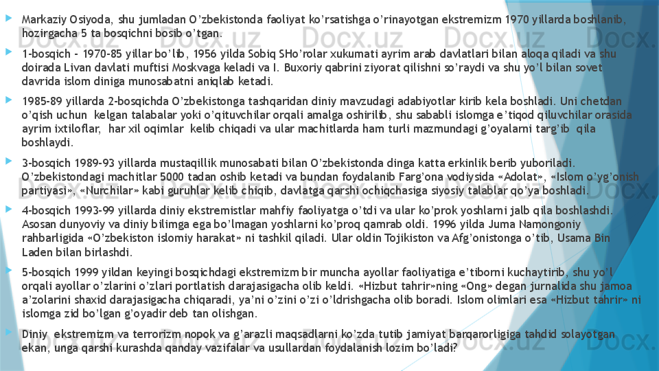 
Markaziy Osiyoda, shu jumladan O’zbekistonda faoliyat ko’rsatishga o’rinayotgan ekstremizm 1970 yillarda boshlanib, 
hozirgacha 5 ta bosqichni bosib o’tgan. 

1-bosqich – 1970-85 yillar bo’lib, 1956 yilda Sobiq SHo’rolar xukumati ayrim arab davlatlari bilan aloqa qiladi va shu 
doirada Livan davlati muftisi Moskvaga keladi va I. Buxoriy qabrini ziyorat qilishni so’raydi va shu yo’l bilan sovet 
davrida islom diniga munosabatni aniqlab ketadi. 

1985-89 yillarda 2-bosqichda O’zbekistonga tashqaridan diniy mavzudagi adabiyotlar kirib kela boshladi. Uni chetdan 
o’qish uchun  kelgan talabalar yoki o’qituvchilar orqali amalga oshirilib, shu sababli islomga e’tiqod qiluvchilar orasida 
ayrim ixtiloflar,  har xil oqimlar  kelib chiqadi va ular machitlarda ham turli mazmundagi g’oyalarni targ’ib  qila 
boshlaydi. 

3-bosqich 1989-93 yillarda mustaqillik munosabati bilan O’zbekistonda dinga katta erkinlik berib yuboriladi. 
O’zbekistondagi machitlar 5000 tadan oshib ketadi va bundan foydalanib Farg’ona vodiysida «Adolat», «Islom o’yg’onish 
partiyasi», «Nurchilar» kabi guruhlar kelib chiqib, davlatga qarshi ochiqchasiga siyosiy talablar qo’ya boshladi. 

4-bosqich 1993-99 yillarda diniy ekstremistlar mahfiy faoliyatga o’tdi va ular ko’prok yoshlarni jalb qila boshlashdi. 
Asosan dunyoviy va diniy bilimga ega bo’lmagan yoshlarni ko’proq qamrab oldi. 1996 yilda Juma Namongoniy 
rahbarligida «O’zbekiston islomiy harakat» ni tashkil qiladi. Ular oldin Tojikiston va Afg’onistonga o’tib, Usama Bin 
Laden bilan birlashdi.

5-bosqich 1999 yildan keyingi bosqichdagi ekstremizm bir muncha ayollar faoliyatiga e’tiborni kuchaytirib, shu yo’l 
orqali ayollar o’zlarini o’zlari portlatish darajasigacha olib keldi. «Hizbut tahrir»ning «Ong» degan jurnalida shu jamoa 
a’zolarini shaxid darajasigacha chiqaradi, ya’ni o’zini o’zi o’ldrishgacha olib boradi. Islom olimlari esa «Hizbut tahrir» ni 
islomga zid bo’lgan g’oyadir deb tan olishgan.

Diniy  ekstremizm va terrorizm nopok va g’arazli maqsadlarni ko’zda tutib jamiyat barqarorligiga tahdid solayotgan 
ekan, unga qarshi kurashda qanday vazifalar va usullardan foydalanish lozim bo’ladi?                   