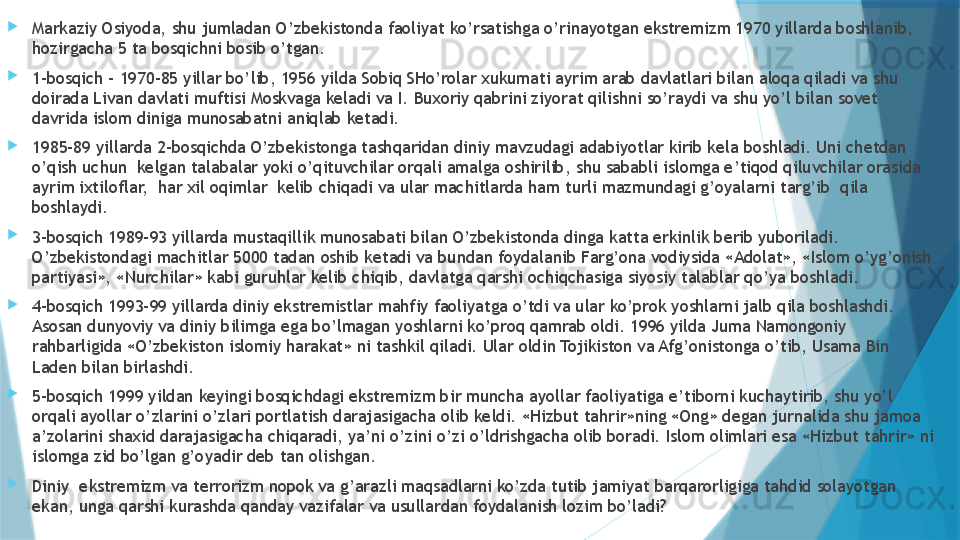 
Markaziy Osiyoda, shu jumladan O’zbekistonda faoliyat ko’rsatishga o’rinayotgan ekstremizm 1970 yillarda boshlanib, 
hozirgacha 5 ta bosqichni bosib o’tgan. 
1-bosqich – 1970-85 yillar bo’lib, 1956 yilda Sobiq SHo’rolar xukumati ayrim arab davlatlari bilan aloqa qiladi va shu 
doirada Livan davlati muftisi Moskvaga keladi va I. Buxoriy qabrini ziyorat qilishni so’raydi va shu yo’l bilan sovet 
davrida islom diniga munosabatni aniqlab ketadi. 
1985-89 yillarda 2-bosqichda O’zbekistonga tashqaridan diniy mavzudagi adabiyotlar kirib kela boshladi. Uni chetdan 
o’qish uchun  kelgan talabalar yoki o’qituvchilar orqali amalga oshirilib, shu sababli islomga e’tiqod qiluvchilar orasida 
ayrim ixtiloflar,  har xil oqimlar  kelib chiqadi va ular machitlarda ham turli mazmundagi g’oyalarni targ’ib  qila 
boshlaydi. 
3-bosqich 1989-93 yillarda mustaqillik munosabati bilan O’zbekistonda dinga katta erkinlik berib yuboriladi. 
O’zbekistondagi machitlar 5000 tadan oshib ketadi va bundan foydalanib Farg’ona vodiysida «Adolat», «Islom o’yg’onish 
partiyasi», «Nurchilar» kabi guruhlar kelib chiqib, davlatga qarshi ochiqchasiga siyosiy talablar qo’ya boshladi. 
4-bosqich 1993-99 yillarda diniy ekstremistlar mahfiy faoliyatga o’tdi va ular ko’prok yoshlarni jalb qila boshlashdi. 
Asosan dunyoviy va diniy bilimga ega bo’lmagan yoshlarni ko’proq qamrab oldi. 1996 yilda Juma Namongoniy 
rahbarligida «O’zbekiston islomiy harakat» ni tashkil qiladi. Ular oldin Tojikiston va Afg’onistonga o’tib, Usama Bin 
Laden bilan birlashdi.
5-bosqich 1999 yildan keyingi bosqichdagi ekstremizm bir muncha ayollar faoliyatiga e’tiborni kuchaytirib, shu yo’l 
orqali ayollar o’zlarini o’zlari portlatish darajasigacha olib keldi. «Hizbut tahrir»ning «Ong» degan jurnalida shu jamoa 
a’zolarini shaxid darajasigacha chiqaradi, ya’ni o’zini o’zi o’ldrishgacha olib boradi. Islom olimlari esa «Hizbut tahrir» ni 
islomga zid bo’lgan g’oyadir deb tan olishgan.
Diniy  ekstremizm va terrorizm nopok va g’arazli maqsadlarni ko’zda tutib jamiyat barqarorligiga tahdid solayotgan 
ekan, unga qarshi kurashda qanday vazifalar va usullardan foydalanish lozim bo’ladi?