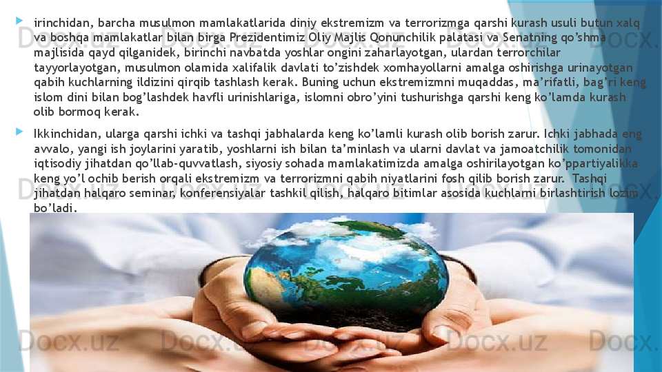 
irinchidan, barcha musulmon mamlakatlarida diniy ekstremizm va terrorizmga qarshi kurash usuli butun xalq 
va boshqa mamlakatlar bilan birga Prezidentimiz Oliy Majlis Qonunchilik palatasi va Senatning qo’shma 
majlisida qayd qilganidek, birinchi navbatda yoshlar ongini zaharlayotgan, ulardan terrorchilar 
tayyorlayotgan, musulmon olamida xalifalik davlati to’zishdek xomhayollarni amalga oshirishga urinayotgan 
qabih kuchlarning ildizini qirqib tashlash kerak. Buning uchun ekstremizmni muqaddas, ma’rifatli, bag’ri keng 
islom dini bilan bog’lashdek havfli urinishlariga, islomni obro’yini tushurishga qarshi keng ko’lamda kurash 
olib bormoq kerak. 

Ikkinchidan, ularga qarshi ichki va tashqi jabhalarda keng ko’lamli kurash olib borish zarur. Ichki jabhada eng 
avvalo, yangi ish joylarini yaratib, yoshlarni ish bilan ta’minlash va ularni davlat va jamoatchilik tomonidan 
iqtisodiy jihatdan qo’llab-quvvatlash, siyosiy sohada mamlakatimizda amalga oshirilayotgan ko’ppartiyalikka 
keng yo’l ochib berish orqali ekstremizm va terrorizmni qabih niyatlarini fosh qilib borish zarur.  Tashqi 
jihatdan halqaro seminar, konferensiyalar tashkil qilish, halqaro bitimlar asosida kuchlarni birlashtirish lozim 
bo’ladi.                    