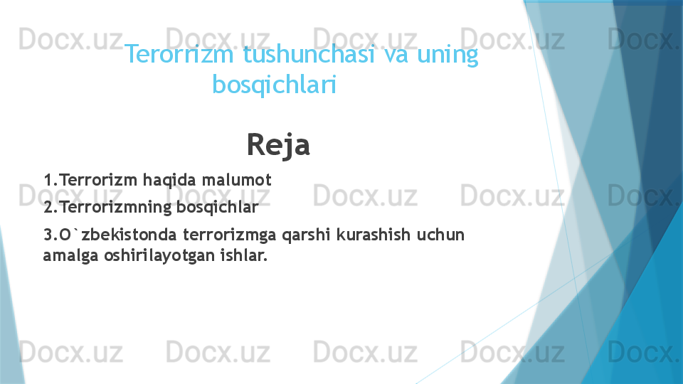        Terorrizm tushunchasi va uning 
bosqichlari 
Reja
1.Terrorizm haqida malumot
2.Terrorizmning bosqichlar
3.O`zbekistonda terrorizmga qarshi kurashish uchun 
amalga oshirilayotgan ishlar.                   