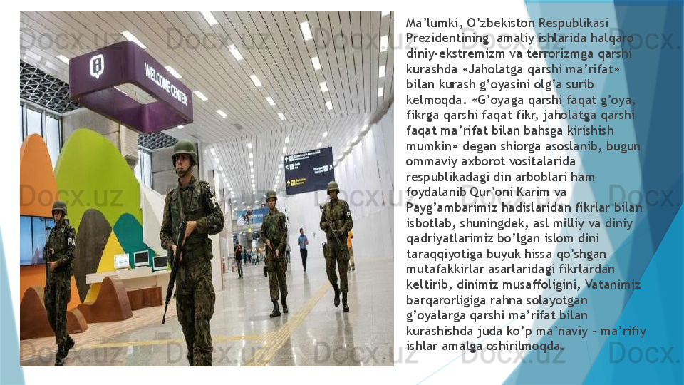 
Ma’lumki, O’zbekiston Respublikasi 
Prezidentining  amaliy ishlarida halqaro 
diniy-ekstremizm va terrorizmga qarshi 
kurashda «Jaholatga qarshi ma’rifat» 
bilan kurash g’oyasini olg’a surib 
kelmoqda. «G’oyaga qarshi faqat g’oya, 
fikrga qarshi faqat fikr, jaholatga qarshi 
faqat ma’rifat bilan bahsga kirishish 
mumkin» degan shiorga asoslanib, bugun 
ommaviy axborot vositalarida 
respublikadagi din arboblari ham 
foydalanib Qur’oni Karim va 
Payg’ambarimiz hadislaridan fikrlar bilan 
isbotlab, shuningdek, asl milliy va diniy 
qadriyatlarimiz bo’lgan islom dini 
taraqqiyotiga buyuk hissa qo’shgan 
mutafakkirlar asarlaridagi fikrlardan 
keltirib, dinimiz musaffoligini, Vatanimiz 
barqarorligiga rahna solayotgan 
g’oyalarga qarshi ma’rifat bilan 
kurashishda juda ko’p ma’naviy - ma’rifiy 
ishlar amalga oshirilmoqda.                   