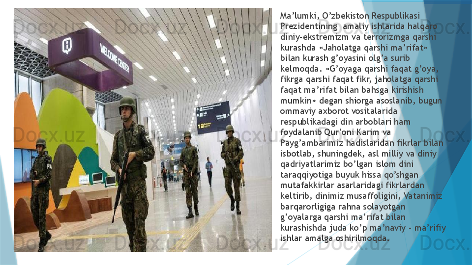 
Ma’lumki, O’zbekiston Respublikasi 
Prezidentining  amaliy ishlarida halqaro 
diniy-ekstremizm va terrorizmga qarshi 
kurashda «Jaholatga qarshi ma’rifat» 
bilan kurash g’oyasini olg’a surib 
kelmoqda. «G’oyaga qarshi faqat g’oya, 
fikrga qarshi faqat fikr, jaholatga qarshi 
faqat ma’rifat bilan bahsga kirishish 
mumkin» degan shiorga asoslanib, bugun 
ommaviy axborot vositalarida 
respublikadagi din arboblari ham 
foydalanib Qur’oni Karim va 
Payg’ambarimiz hadislaridan fikrlar bilan 
isbotlab, shuningdek, asl milliy va diniy 
qadriyatlarimiz bo’lgan islom dini 
taraqqiyotiga buyuk hissa qo’shgan 
mutafakkirlar asarlaridagi fikrlardan 
keltirib, dinimiz musaffoligini, Vatanimiz 
barqarorligiga rahna solayotgan 
g’oyalarga qarshi ma’rifat bilan 
kurashishda juda ko’p ma’naviy - ma’rifiy 
ishlar amalga oshirilmoqda.