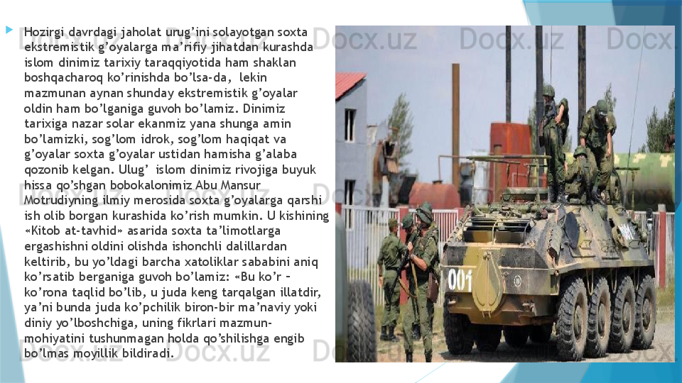 
Hozirgi davrdagi jaholat urug’ini solayotgan soxta 
ekstremistik g’oyalarga ma’rifiy jihatdan kurashda 
islom dinimiz tarixiy taraqqiyotida ham shaklan 
boshqacharoq ko’rinishda bo’lsa-da,  lekin 
mazmunan aynan shunday ekstremistik g’oyalar 
oldin ham bo’lganiga guvoh bo’lamiz. Dinimiz 
tarixiga nazar solar ekanmiz yana shunga amin 
bo’lamizki, sog’lom idrok, sog’lom haqiqat va 
g’oyalar soxta g’oyalar ustidan hamisha g’alaba 
qozonib kelgan. Ulug’  islom dinimiz rivojiga buyuk 
hissa qo’shgan bobokalonimiz Abu Mansur 
Motrudiyning ilmiy merosida soxta g’oyalarga qarshi 
ish olib borgan kurashida ko’rish mumkin. U kishining 
«Kitob at-tavhid» asarida soxta ta’limotlarga 
ergashishni oldini olishda ishonchli dalillardan 
keltirib, bu yo’ldagi barcha xatoliklar sababini aniq 
ko’rsatib berganiga guvoh bo’lamiz: «Bu ko’r – 
ko’rona taqlid bo’lib, u juda keng tarqalgan illatdir, 
ya’ni bunda juda ko’pchilik biron-bir ma’naviy yoki 
diniy yo’lboshchiga, uning fikrlari mazmun-
mohiyatini tushunmagan holda qo’shilishga engib 
bo’lmas moyillik bildiradi.                    