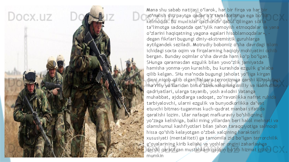 
Mana shu sabab natijasi o’larok, har bir firqa va har bir 
yo’nalish shu paytga qadar o’z tarafdorlariga ega bo’lib 
kelmoqda. Bu muxlislar qachondir qabul qilingan soxta 
ta’limotga sadoqatda qat’iylik namoyish etmoqdalar va yana 
o’zlarini haqiqatning yagona egalari hisoblamoqdalar», - 
degan fikrlari bugungi diniy-ekstremistik guruhlarga 
aytilgandek seziladi. Motrudiy bobomiz o’sha davrdagi islom 
ichidagi soxta oqim va firqalarning haqiqiy mohiyatini ochib 
bergan. Bunday oqimlar o’sha davrda ham ko’p bo’lgan. 
SHunga qaramasdan ezgulik bilan yovo’zlik jamiyatda 
hamisha yonma-yon kurashib, bu kurashda ezgulik g’alaba 
qilib kelgan. SHu ma’noda bugungi jaholat yo’liga kirgan 
dinni niqob qilib olgan halqaro terrorizmga qarshi kurashdagi 
ma’rifiy yo’llaridan biri o’zbek xalqining milliy va islom diniy 
qadriyatlari, ularga tayanib, yosh avlodni Vatanga 
muhabbat, ajdodlarga sadoqat, zo’ravonlikka nafrat ruhida 
tarbiyalovchi, ularni ezgulik va bunyodkorlikka da’vat 
etuvchi bitmas-tuganmas kuch-qudrat manbai sifatida 
qaralishi lozim. Ular nafaqat mafkuraviy bo’shliqning 
yo’zaga kelishiga, balki ming yillardan beri halol mehnati va 
olamshumul kashfiyotlari bilan jahon taraqqiyotiga salmoqli 
hissa qo’shib kelayotgan o’zbek xalqining harakterli 
xususiyati (mentaliteti) ga tamomila zid bo’lgan terrorchilik 
g’oyalarining kirib kelishi va yoshlar ongini zaharlashga 
qarshi qaratilgan mustahkam qalqon bo’lib hizmat qilishi 
mumkin                   