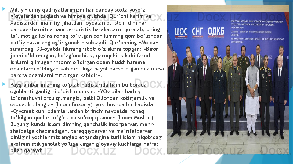 
Milliy – diniy qadriyatlarimizni har qanday soxta yovo’z 
g’oyalardan saqlash va himoya qilishda, Qur’oni Karim va 
Xadislardan ma’rifiy jihatdan foydalanib, islom dini har 
qanday sharoitda ham terroristik harakatlarni qoralab, uning 
ta’limotiga ko’ra nohaq to’kilgan qon kimning qoni bo’lishdan 
qat’iy nazar eng og’ir gunoh hisoblaydi. Qur’onning «Moida» 
surasidagi 33-oyatda fikrning isboti o’z aksini topgan: «Biror 
jonni o’ldirmagan, bo’zg’unchilik, qaroqchilik kabi fasod 
ishlarni qilmagan insonni o’ldirgan odam huddi hamma 
odamlarni o’ldirgan kabidir. Unga hayot bahsh etgan odam esa 
barcha odamlarni tiriltirgan kabidir».

Payg’ambarimizning ko’plab hadislarida ham bu borada 
ogohlantirganligini o’qish mumkin: «YOv bilan harbiy 
to’qnashuvni orzu qilmangiz, balki Ollohdan xotirjamlik va 
osudalik tilangiz» (Imom Buxoriy)  yoki boshqa bir hadisda 
«Qiyomat kuni odamlarlardan birinchi navbatda nohaq 
to’kilgan qonlar to’g’risida so’roq qilunur» (Imom Muslim). 
Bugungi kunda islom dinining qanchalik insonparvar, mehr-
shafqatga chaqiradigan, taraqqiyparvar va ma’rifatparvar  
dinligini yoshlarimiz anglab etgandagina turli islom niqobidagi 
ekstremistik jaholat yo’liga kirgan g’oyaviy kuchlarga nafrat 
bilan qaraydi                   