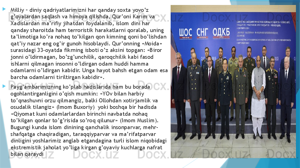 
Milliy – diniy qadriyatlarimizni har qanday soxta yovo’z 
g’oyalardan saqlash va himoya qilishda, Qur’oni Karim va 
Xadislardan ma’rifiy jihatdan foydalanib, islom dini har 
qanday sharoitda ham terroristik harakatlarni qoralab, uning 
ta’limotiga ko’ra nohaq to’kilgan qon kimning qoni bo’lishdan 
qat’iy nazar eng og’ir gunoh hisoblaydi. Qur’onning «Moida» 
surasidagi 33-oyatda fikrning isboti o’z aksini topgan: «Biror 
jonni o’ldirmagan, bo’zg’unchilik, qaroqchilik kabi fasod 
ishlarni qilmagan insonni o’ldirgan odam huddi hamma 
odamlarni o’ldirgan kabidir. Unga hayot bahsh etgan odam esa 
barcha odamlarni tiriltirgan kabidir».
Payg’ambarimizning ko’plab hadislarida ham bu borada 
ogohlantirganligini o’qish mumkin: «YOv bilan harbiy 
to’qnashuvni orzu qilmangiz, balki Ollohdan xotirjamlik va 
osudalik tilangiz» (Imom Buxoriy)  yoki boshqa bir hadisda 
«Qiyomat kuni odamlarlardan birinchi navbatda nohaq 
to’kilgan qonlar to’g’risida so’roq qilunur» (Imom Muslim). 
Bugungi kunda islom dinining qanchalik insonparvar, mehr-
shafqatga chaqiradigan, taraqqiyparvar va ma’rifatparvar  
dinligini yoshlarimiz anglab etgandagina turli islom niqobidagi 
ekstremistik jaholat yo’liga kirgan g’oyaviy kuchlarga nafrat 
bilan qaraydi