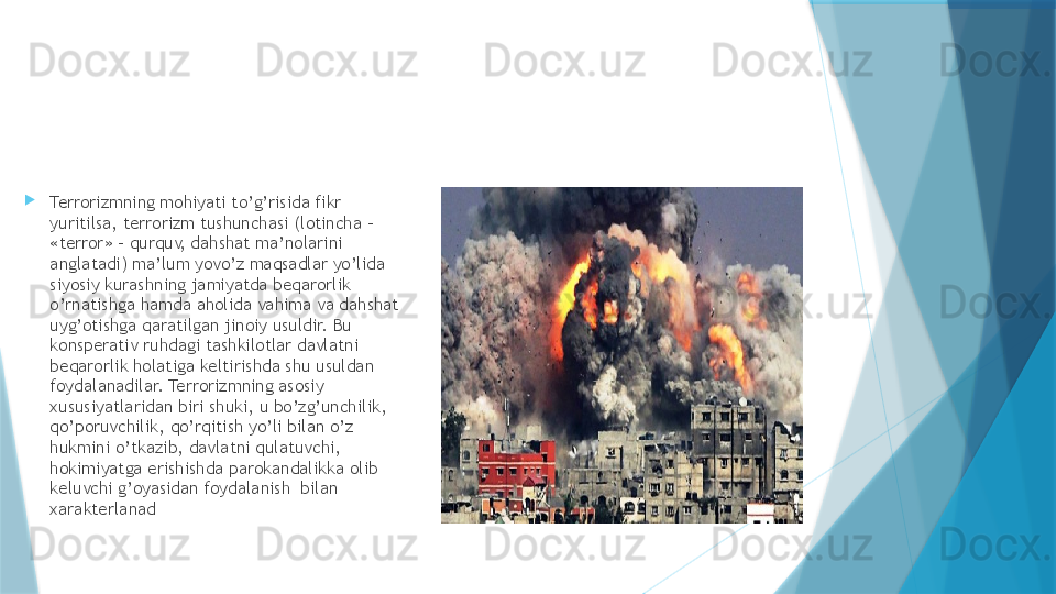 
Terrorizmning mohiyati to’g’risida fikr 
yuritilsa, terrorizm tushunchasi (lotincha – 
«terror» - qurquv, dahshat ma’nolarini 
anglatadi) ma’lum yovo’z maqsadlar yo’lida 
siyosiy kurashning jamiyatda beqarorlik 
o’rnatishga hamda aholida vahima va dahshat 
uyg’otishga qaratilgan jinoiy usuldir. Bu 
konsperativ ruhdagi tashkilotlar davlatni 
beqarorlik holatiga keltirishda shu usuldan  
foydalanadilar. Terrorizmning asosiy 
xususiyatlaridan biri shuki, u bo’zg’unchilik, 
qo’poruvchilik, qo’rqitish yo’li bilan o’z 
hukmini o’tkazib, davlatni qulatuvchi, 
hokimiyatga erishishda parokandalikka olib 
keluvchi g’oyasidan foydalanish  bilan 
xarakterlanad                   