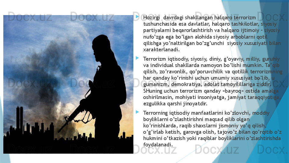 
Hozirgi  davrdagi shakllangan halqaro terrorizm 
tushunchasida esa davlatlar, halqaro tashkilotlar, siyosiy 
partiyalarni beqarorlashtirish va halqaro ijtimoiy – siyosiy 
nufo’zga ega bo’lgan alohida siyosiy arboblarni qotil 
qilishga yo’naltirilgan bo’zg’unchi  siyosiy xususiyati bilan 
xarakterlanadi.

Terrorizm iqtisodiy, siyosiy, diniy, g’oyaviy, milliy, guruhiy 
va individual shakllarda namoyon bo’lishi mumkin. Ta’qib 
qilish, zo’ravonlik, qo’poruvchilik va qotillik terrorizmning 
har qanday ko’rinishi uchun umumiy xususiyat bo’lib, u 
gumanizm, demokratiya, adolat tamoyilillariga ziddir. 
SHuning uchun terrorizm qanday «bayroq» ostida amalga 
oshirilmasin, mohiyati insoniyatga, jamiyat taraqqiyotiga, 
ezgulikka qarshi jinoyatdir. 

Terrorning iqtisodiy manfaatlarini ko’zlovchi, moddiy 
boyliklarni o’zlashtirishni maqsad qilib olgan 
ko’rinishlarda, raqib shaxslarni jismoniy yo’q qilish, 
o’g’irlab ketish, garovga olish, tajovo’z bilan qo’rqitib o’z 
hukmini o’tkazish yoki raqiblar boyliklarini o’zlashtirishda 
foydalanadi.                    