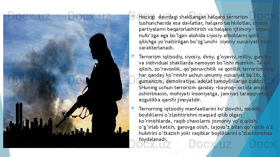 
Hozirgi  davrdagi shakllangan halqaro terrorizm 
tushunchasida esa davlatlar, halqaro tashkilotlar, siyosiy 
partiyalarni beqarorlashtirish va halqaro ijtimoiy – siyosiy 
nufo’zga ega bo’lgan alohida siyosiy arboblarni qotil 
qilishga yo’naltirilgan bo’zg’unchi  siyosiy xususiyati bilan 
xarakterlanadi.
Terrorizm iqtisodiy, siyosiy, diniy, g’oyaviy, milliy, guruhiy 
va individual shakllarda namoyon bo’lishi mumkin. Ta’qib 
qilish, zo’ravonlik, qo’poruvchilik va qotillik terrorizmning 
har qanday ko’rinishi uchun umumiy xususiyat bo’lib, u 
gumanizm, demokratiya, adolat tamoyilillariga ziddir. 
SHuning uchun terrorizm qanday «bayroq» ostida amalga 
oshirilmasin, mohiyati insoniyatga, jamiyat taraqqiyotiga, 
ezgulikka qarshi jinoyatdir. 
Terrorning iqtisodiy manfaatlarini ko’zlovchi, moddiy 
boyliklarni o’zlashtirishni maqsad qilib olgan 
ko’rinishlarda, raqib shaxslarni jismoniy yo’q qilish, 
o’g’irlab ketish, garovga olish, tajovo’z bilan qo’rqitib o’z 
hukmini o’tkazish yoki raqiblar boyliklarini o’zlashtirishda 
foydalanadi.