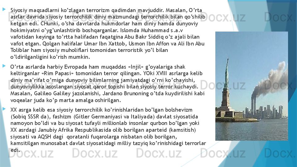 
Siyosiy maqsadlarni ko’zlagan terrorizm qadimdan mavjuddir. Masalan, O’rta 
asrlar davrida siyosiy terrorchilik diniy mazmundagi terrorchilik bilan qo’shilib 
ketgan edi. CHunki, o’sha davrlarda hukmdorlar ham diniy hamda dunyoviy 
hokimiyatni o’yg’unlashtirib boshqarganlar. Islomda Muhammad s.a.v 
vafotidan keyinga to’rtta halifadan faqatgina Abu Bakr Siddiq o’z ajali bilan 
vafot etgan. Qolgan halifalar Umar Ibn Xattob, Usmon Ibn Affon va Ali Ibn Abu 
Toliblar ham siyosiy muholiflari tomonidan terroristik yo’l bilan 
o’ldirilganligini ko’rish mumkin. 

O’rta asrlarda harbiy Evropada ham muqaddas «Injil» g’oyalariga shak 
keltirganlar «Rim Papasi» tomonidan terror qilingan. YOki XVIII asrlarga kelib 
diniy ma’rifat o’rniga dunyoviy bilimlarning jamiyatdagi o’rni ko’chayishi, 
dunyoviylikka asoslangan siyosat qaror topishi bilan siyosiy terror kuchaydi. 
Masalan, Galileo Galiley jazolanishi, Jardano Brunoning o’tda kuydirilishi kabi 
voqealar juda ko’p marta amalga oshirilgan. 

XX asrga kelib esa siyosiy terrorchilik ko’rinishlaridan bo’lgan bolshevizm 
(Sobiq SSSR da), fashizm (Gitler Germaniyasi va Italiyada) davlat siyosatida 
namoyon bo’ldi va bu siyosat tufayli millionlab insonlar qurbon bo’lgan yoki 
XX asrdagi Janubiy Afrika Respublikasida olib borilgan aparteid (kamsitish) 
siyosati va AQSH dagi  qoratanli fuqarolarga nisbatan olib borilgan, 
kamsitilgan munosabat davlat siyosatidagi milliy tazyiq ko’rinishidagi terrorlar 
edi.                    