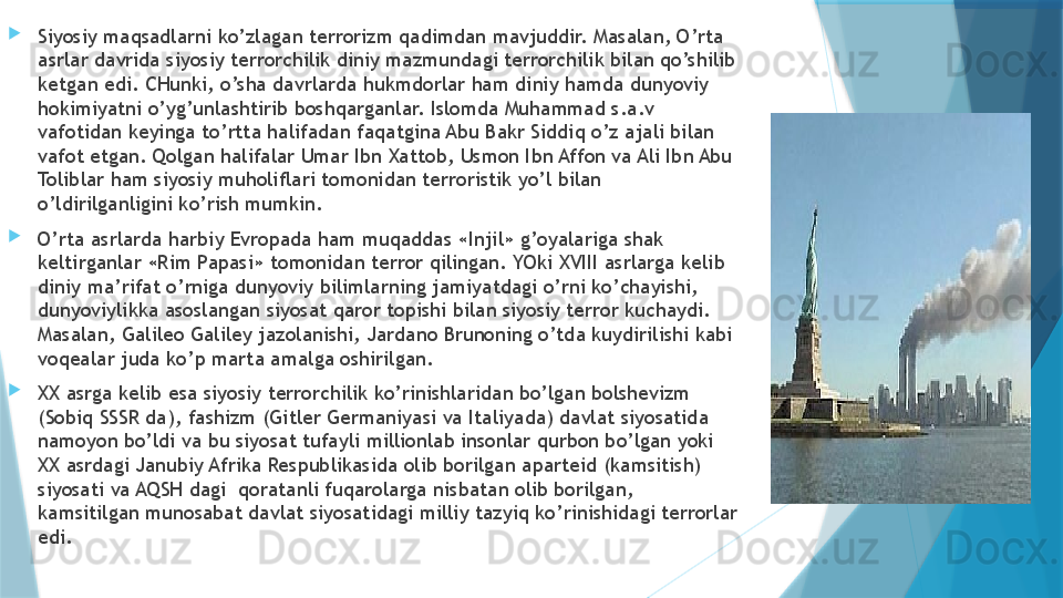 
Siyosiy maqsadlarni ko’zlagan terrorizm qadimdan mavjuddir. Masalan, O’rta 
asrlar davrida siyosiy terrorchilik diniy mazmundagi terrorchilik bilan qo’shilib 
ketgan edi. CHunki, o’sha davrlarda hukmdorlar ham diniy hamda dunyoviy 
hokimiyatni o’yg’unlashtirib boshqarganlar. Islomda Muhammad s.a.v 
vafotidan keyinga to’rtta halifadan faqatgina Abu Bakr Siddiq o’z ajali bilan 
vafot etgan. Qolgan halifalar Umar Ibn Xattob, Usmon Ibn Affon va Ali Ibn Abu 
Toliblar ham siyosiy muholiflari tomonidan terroristik yo’l bilan 
o’ldirilganligini ko’rish mumkin. 
O’rta asrlarda harbiy Evropada ham muqaddas «Injil» g’oyalariga shak 
keltirganlar «Rim Papasi» tomonidan terror qilingan. YOki XVIII asrlarga kelib 
diniy ma’rifat o’rniga dunyoviy bilimlarning jamiyatdagi o’rni ko’chayishi, 
dunyoviylikka asoslangan siyosat qaror topishi bilan siyosiy terror kuchaydi. 
Masalan, Galileo Galiley jazolanishi, Jardano Brunoning o’tda kuydirilishi kabi 
voqealar juda ko’p marta amalga oshirilgan. 
XX asrga kelib esa siyosiy terrorchilik ko’rinishlaridan bo’lgan bolshevizm 
(Sobiq SSSR da), fashizm (Gitler Germaniyasi va Italiyada) davlat siyosatida 
namoyon bo’ldi va bu siyosat tufayli millionlab insonlar qurbon bo’lgan yoki 
XX asrdagi Janubiy Afrika Respublikasida olib borilgan aparteid (kamsitish) 
siyosati va AQSH dagi  qoratanli fuqarolarga nisbatan olib borilgan, 
kamsitilgan munosabat davlat siyosatidagi milliy tazyiq ko’rinishidagi terrorlar 
edi.