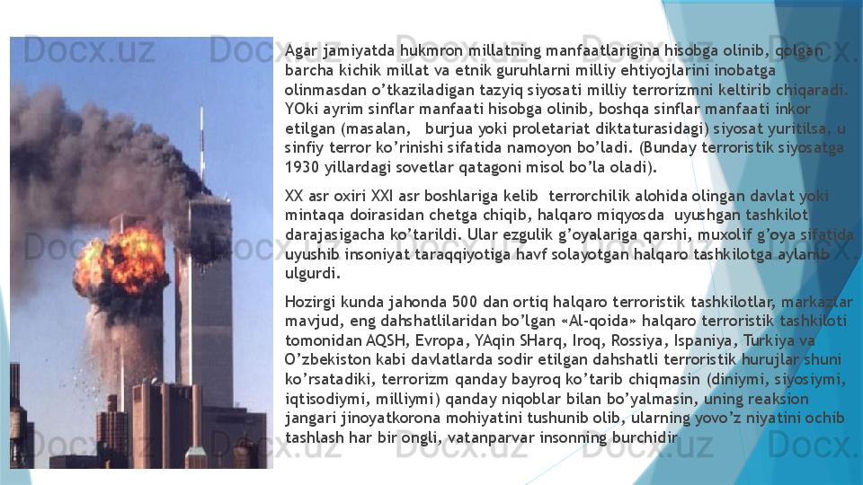 
Agar jamiyatda hukmron millatning manfaatlarigina hisobga olinib, qolgan 
barcha kichik millat va etnik guruhlarni milliy ehtiyojlarini inobatga 
olinmasdan o’tkaziladigan tazyiq siyosati milliy terrorizmni keltirib chiqaradi. 
YOki ayrim sinflar manfaati hisobga olinib, boshqa sinflar manfaati inkor 
etilgan (masalan,   burjua yoki proletariat diktaturasidagi) siyosat yuritilsa, u 
sinfiy terror ko’rinishi sifatida namoyon bo’ladi. (Bunday terroristik siyosatga 
1930 yillardagi sovetlar qatagoni misol bo’la oladi). 

XX asr oxiri XXI asr boshlariga kelib  terrorchilik alohida olingan davlat yoki 
mintaqa doirasidan chetga chiqib, halqaro miqyosda  uyushgan tashkilot 
darajasigacha ko’tarildi. Ular ezgulik g’oyalariga qarshi, muxolif g’oya sifatida 
uyushib insoniyat taraqqiyotiga havf solayotgan halqaro tashkilotga aylanib 
ulgurdi. 

Hozirgi kunda jahonda 500 dan ortiq halqaro terroristik tashkilotlar, markazlar 
mavjud, eng dahshatlilaridan bo’lgan «Al-qoida» halqaro terroristik tashkiloti 
tomonidan AQSH, Evropa, YAqin SHarq, Iroq, Rossiya, Ispaniya, Turkiya va 
O’zbekiston kabi davlatlarda sodir etilgan dahshatli terroristik hurujlar shuni 
ko’rsatadiki, terrorizm qanday bayroq ko’tarib chiqmasin (diniymi, siyosiymi, 
iqtisodiymi, milliymi) qanday niqoblar bilan bo’yalmasin, uning reaksion 
jangari jinoyatkorona mohiyatini tushunib olib, ularning yovo’z niyatini ochib 
tashlash har bir ongli, vatanparvar insonning burchidir                   