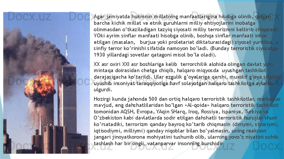 
Agar jamiyatda hukmron millatning manfaatlarigina hisobga olinib, qolgan 
barcha kichik millat va etnik guruhlarni milliy ehtiyojlarini inobatga 
olinmasdan o’tkaziladigan tazyiq siyosati milliy terrorizmni keltirib chiqaradi. 
YOki ayrim sinflar manfaati hisobga olinib, boshqa sinflar manfaati inkor 
etilgan (masalan,   burjua yoki proletariat diktaturasidagi) siyosat yuritilsa, u 
sinfiy terror ko’rinishi sifatida namoyon bo’ladi. (Bunday terroristik siyosatga 
1930 yillardagi sovetlar qatagoni misol bo’la oladi). 
XX asr oxiri XXI asr boshlariga kelib  terrorchilik alohida olingan davlat yoki 
mintaqa doirasidan chetga chiqib, halqaro miqyosda  uyushgan tashkilot 
darajasigacha ko’tarildi. Ular ezgulik g’oyalariga qarshi, muxolif g’oya sifatida 
uyushib insoniyat taraqqiyotiga havf solayotgan halqaro tashkilotga aylanib 
ulgurdi. 
Hozirgi kunda jahonda 500 dan ortiq halqaro terroristik tashkilotlar, markazlar 
mavjud, eng dahshatlilaridan bo’lgan «Al-qoida» halqaro terroristik tashkiloti 
tomonidan AQSH, Evropa, YAqin SHarq, Iroq, Rossiya, Ispaniya, Turkiya va 
O’zbekiston kabi davlatlarda sodir etilgan dahshatli terroristik hurujlar shuni 
ko’rsatadiki, terrorizm qanday bayroq ko’tarib chiqmasin (diniymi, siyosiymi, 
iqtisodiymi, milliymi) qanday niqoblar bilan bo’yalmasin, uning reaksion 
jangari jinoyatkorona mohiyatini tushunib olib, ularning yovo’z niyatini ochib 
tashlash har bir ongli, vatanparvar insonning burchidir