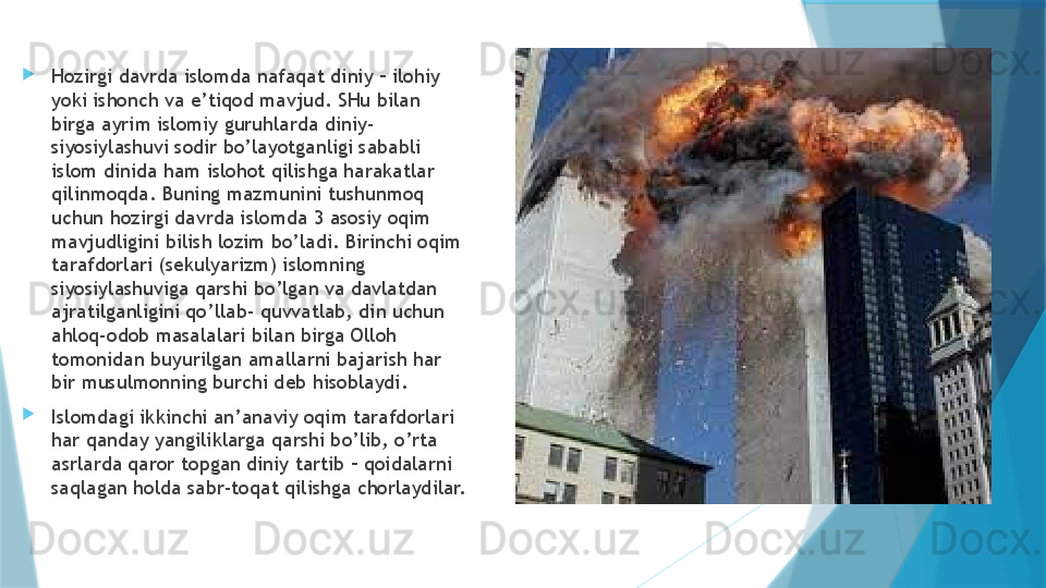 
Hozirgi davrda islomda nafaqat diniy – ilohiy 
yoki ishonch va e’tiqod mavjud. SHu bilan 
birga ayrim islomiy guruhlarda diniy-
siyosiylashuvi sodir bo’layotganligi sababli 
islom dinida ham islohot qilishga harakatlar 
qilinmoqda. Buning mazmunini tushunmoq 
uchun hozirgi davrda islomda 3 asosiy oqim 
mavjudligini bilish lozim bo’ladi. Birinchi oqim 
tarafdorlari (sekulyarizm) islomning 
siyosiylashuviga qarshi bo’lgan va davlatdan 
ajratilganligini qo’llab- quvvatlab, din uchun 
ahloq-odob masalalari bilan birga Olloh 
tomonidan buyurilgan amallarni bajarish har 
bir musulmonning burchi deb hisoblaydi. 

Islomdagi ikkinchi an’anaviy oqim tarafdorlari 
har qanday yangiliklarga qarshi bo’lib, o’rta 
asrlarda qaror topgan diniy tartib – qoidalarni 
saqlagan holda sabr-toqat qilishga chorlaydilar.                   