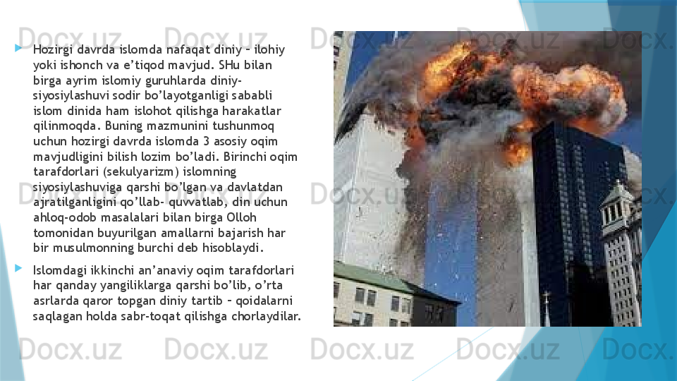 
Hozirgi davrda islomda nafaqat diniy – ilohiy 
yoki ishonch va e’tiqod mavjud. SHu bilan 
birga ayrim islomiy guruhlarda diniy-
siyosiylashuvi sodir bo’layotganligi sababli 
islom dinida ham islohot qilishga harakatlar 
qilinmoqda. Buning mazmunini tushunmoq 
uchun hozirgi davrda islomda 3 asosiy oqim 
mavjudligini bilish lozim bo’ladi. Birinchi oqim 
tarafdorlari (sekulyarizm) islomning 
siyosiylashuviga qarshi bo’lgan va davlatdan 
ajratilganligini qo’llab- quvvatlab, din uchun 
ahloq-odob masalalari bilan birga Olloh 
tomonidan buyurilgan amallarni bajarish har 
bir musulmonning burchi deb hisoblaydi. 
Islomdagi ikkinchi an’anaviy oqim tarafdorlari 
har qanday yangiliklarga qarshi bo’lib, o’rta 
asrlarda qaror topgan diniy tartib – qoidalarni 
saqlagan holda sabr-toqat qilishga chorlaydilar.