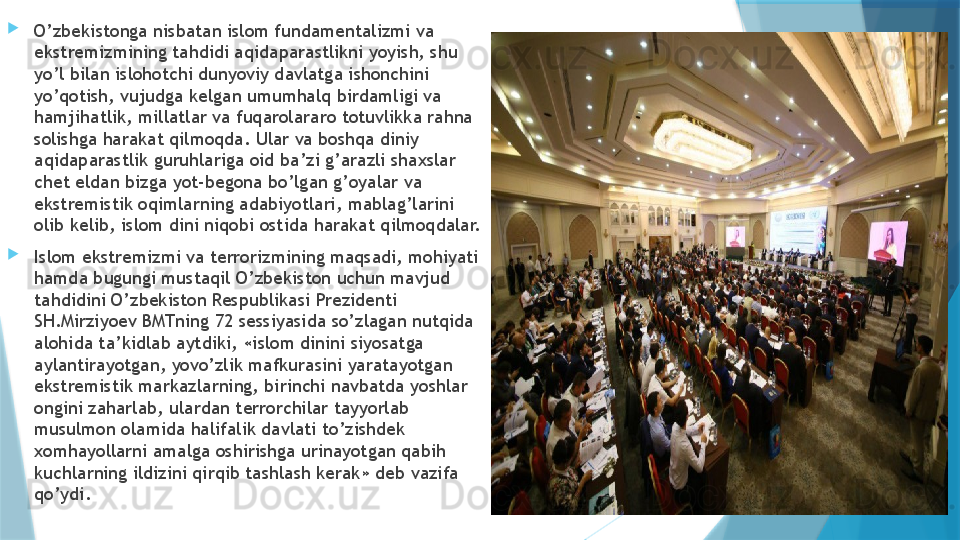 
O’zbekistonga nisbatan islom fundamentalizmi va 
ekstremizmining tahdidi aqidaparastlikni yoyish, shu 
yo’l bilan islohotchi dunyoviy davlatga ishonchini 
yo’qotish, vujudga kelgan umumhalq birdamligi va 
hamjihatlik, millatlar va fuqarolararo totuvlikka rahna 
solishga harakat qilmoqda. Ular va boshqa diniy 
aqidaparastlik guruhlariga oid ba’zi g’arazli shaxslar 
chet eldan bizga yot-begona bo’lgan g’oyalar va 
ekstremistik oqimlarning adabiyotlari, mablag’larini 
olib kelib, islom dini niqobi ostida harakat qilmoqdalar.

Islom ekstremizmi va terrorizmining maqsadi, mohiyati 
hamda bugungi mustaqil O’zbekiston uchun mavjud 
tahdidini O’zbekiston Respublikasi Prezidenti 
SH.Mirziyoev BMTning 72 sessiyasida so’zlagan nutqida 
alohida ta’kidlab aytdiki, «islom dinini siyosatga 
aylantirayotgan, yovo’zlik mafkurasini yaratayotgan 
ekstremistik markazlarning, birinchi navbatda yoshlar 
ongini zaharlab, ulardan terrorchilar tayyorlab 
musulmon olamida halifalik davlati to’zishdek 
xomhayollarni amalga oshirishga urinayotgan qabih 
kuchlarning ildizini qirqib tashlash kerak» deb vazifa 
qo’ydi.                    