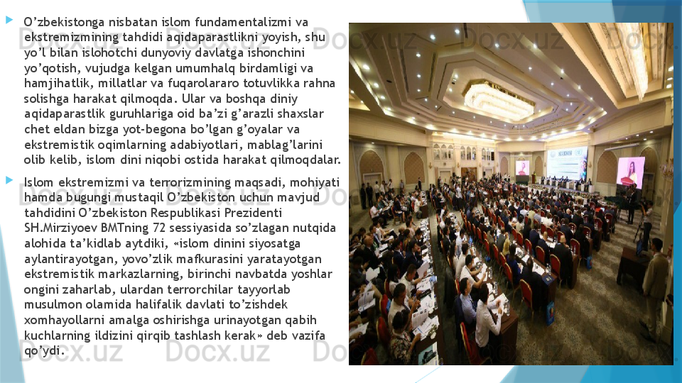 
O’zbekistonga nisbatan islom fundamentalizmi va 
ekstremizmining tahdidi aqidaparastlikni yoyish, shu 
yo’l bilan islohotchi dunyoviy davlatga ishonchini 
yo’qotish, vujudga kelgan umumhalq birdamligi va 
hamjihatlik, millatlar va fuqarolararo totuvlikka rahna 
solishga harakat qilmoqda. Ular va boshqa diniy 
aqidaparastlik guruhlariga oid ba’zi g’arazli shaxslar 
chet eldan bizga yot-begona bo’lgan g’oyalar va 
ekstremistik oqimlarning adabiyotlari, mablag’larini 
olib kelib, islom dini niqobi ostida harakat qilmoqdalar.
Islom ekstremizmi va terrorizmining maqsadi, mohiyati 
hamda bugungi mustaqil O’zbekiston uchun mavjud 
tahdidini O’zbekiston Respublikasi Prezidenti 
SH.Mirziyoev BMTning 72 sessiyasida so’zlagan nutqida 
alohida ta’kidlab aytdiki, «islom dinini siyosatga 
aylantirayotgan, yovo’zlik mafkurasini yaratayotgan 
ekstremistik markazlarning, birinchi navbatda yoshlar 
ongini zaharlab, ulardan terrorchilar tayyorlab 
musulmon olamida halifalik davlati to’zishdek 
xomhayollarni amalga oshirishga urinayotgan qabih 
kuchlarning ildizini qirqib tashlash kerak» deb vazifa 
qo’ydi.