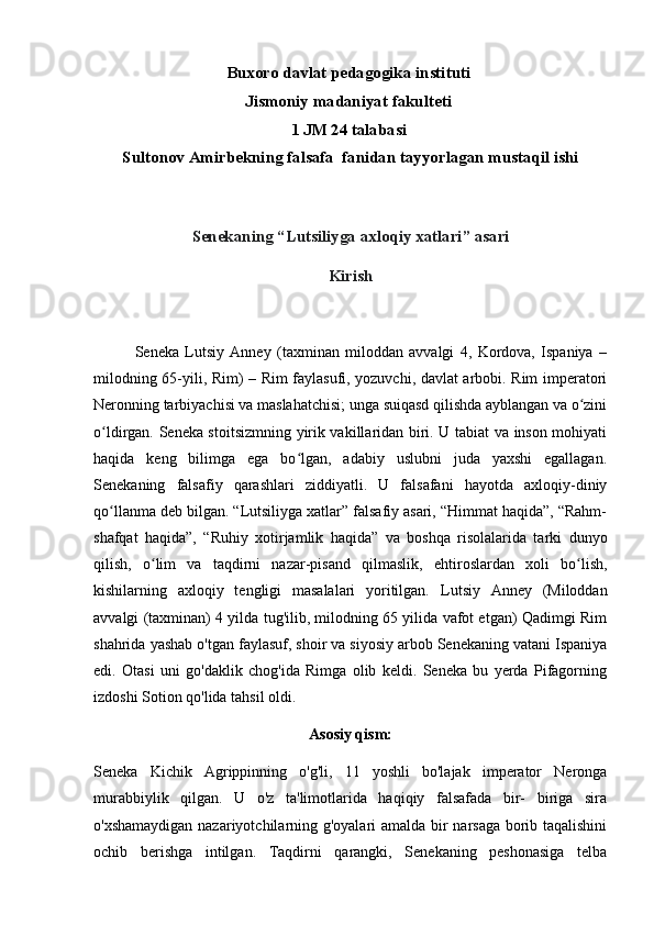 Buxoro davlat pedagogika instituti 
Jismoniy madaniyat fakulteti 
1 JM 24 talabasi 
Sultonov Amirbekning falsafa  fanidan tayyorlagan mustaqil ishi
Senekaning “Lutsiliyga axloqiy xatlari” asari
Kirish
              Seneka   Lutsiy   Anney   (taxminan   miloddan   avvalgi   4,   Kordova,   Ispaniya   –
milodning 65-yili, Rim) – Rim faylasufi, yozuvchi, davlat arbobi. Rim imperatori
Neronning tarbiyachisi va maslahatchisi; unga suiqasd qilishda ayblangan va o ziniʻ
o ldirgan. Seneka stoitsizmning yirik vakillaridan biri. U tabiat va inson mohiyati	
ʻ
haqida   keng   bilimga   ega   bo lgan,   adabiy   uslubni   juda   yaxshi   egallagan.	
ʻ
Senekaning   falsafiy   qarashlari   ziddiyatli.   U   falsafani   hayotda   axloqiy-diniy
qo llanma deb bilgan. “Lutsiliyga xatlar” falsafiy asari, “Himmat haqida”, “Rahm-	
ʻ
shafqat   haqida”,   “Ruhiy   xotirjamlik   haqida”   va   boshqa   risolalarida   tarki   dunyo
qilish,   o lim   va   taqdirni   nazar-pisand   qilmaslik,   ehtiroslardan   xoli   bo lish,	
ʻ ʻ
kishilarning   axloqiy   tengligi   masalalari   yoritilgan.   Lutsiy   Anney   (Miloddan
avvalgi (taxminan) 4 yilda tug'ilib, milodning 65 yilida vafot etgan) Qadimgi Rim
shahrida yashab o'tgan faylasuf, shoir va siyosiy arbob Senekaning vatani Ispaniya
edi.   Otasi   uni   go'daklik   chog'ida   Rimga   olib   keldi.   Seneka   bu   yerda   Pifagorning
izdoshi Sotion qo'lida tahsil oldi. 
Asosiy qism:
Seneka   Kichik   Agrippinning   o'g'li,   11   yoshli   bo'lajak   imperator   Neronga
murabbiylik   qilgan.   U   o'z   ta'limotlarida   haqiqiy   falsafada   bir-   biriga   sira
o'xshamaydigan nazariyotchilarning g'oyalari amalda bir narsaga borib taqalishini
ochib   berishga   intilgan.   Taqdirni   qarangki,   Senekaning   peshonasiga   telba 
