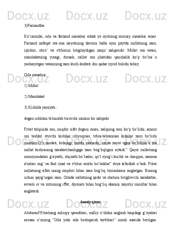 3)Farzandlar.
Ko‘ramizki,   oila   va   farzand   masalasi   erkak   yo   ayolning   xususiy   masalasi   emas.
Farzand   nafaqat   ota-ona   xayotining   davomi   balki   ayni   paytda   millatning   xam,
iqtidori,   obro‘   va   e'tiborini   belgilaydigan   zanjir   xalqasidir.   Millat   esa   vatan,
mamlakatning   yuragi,   demak,   millat   son   jihatidan   qanchalik   ko‘p   bo‘lsa   u
yashayotgan vatanining xam kuch-kudrati shu qadar ziyod bulishi tabiiy.
Oila masalasi:
1) Millat.
2) Mamlakat.
3)   Kishilik jamiyati ,
degan uchlikni ta'minlab turuvchi muxim bir xalqadir.
Fitrat talqinida son, miqdor sifat degani emas, xalqning soni  ko‘p bo‘lishi, ammo
uni   tashkil   etuvchi   kishilar   ishyoqmas,   tebsa-tabranmas   kishilar   xam   bo‘lishi
mumkin.O‘z saodati, kelajagi, yaxshi yashashi, osuda xayot egasi bo‘lishlik o‘sha
millat   kishisining   xarakatchanligiga   xam   bog‘liqligini   aytadi.”   Qaysi   millatning
nomoyondalari g‘ayratli, shijoatli bo‘lsalar, qo‘l oyog‘i kuchli va chaqqon, xamma
a'zolari sog‘  va faol izzat  va e'tibor  soxibi  bo‘ladilar” deya ta'kidlab o‘tadi. Fitrat
millatning   sifati   uning   miqdori   bilan   xam   bog‘liq   tomonlarini   anglatgan.   Buning
uchun qayg‘urgan xam. Oilada millatning qadri va sha'nini belgilovchi xarakatlar,
avvalo  er   va xotinning  iffat, diyonati   bilan bog‘liq ekanini   xayotiy misollar   bilan
anglatadi.
Asosiy qism:
Abdurauf   Fitratning   axloqiy   qarashlari ,   milliy   o‘zlikni   anglash   haqidagi   g‘oyalari
asosan   o‘zining   “Oila   yoki   oila   boshqarish   tartiblari”   nomli   asarida   berilgan. 