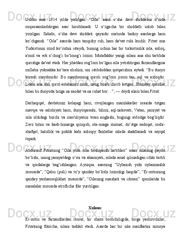 Ushbu   asar   1914   yilda   yozilgan.   “Oila”   asari   o‘sha   davr   shiddatini   o‘zida
mujassamlashtirgan   asar   hisoblanadi.   U   o‘zgacha   bir   shiddatli   uslub   bilan
yozilgan.   Sababi,   o‘sha   davr   shiddati   qaysidir   ma'noda   badiiy   asarlarga   ham
ko‘chgandi.   “Oila”   asarida   ham   tanqidiy   ruh,   ham   da'vat   ruhi   kuchli.   Fitrat   ona
Turkistonni   ozod   ko‘rishni   istaydi,   buning   uchun   har   bir   turkistonlik   oila,   axloq,
a'mol   va   erk   o‘chog‘i   bo‘lmog‘i   lozim.   Mutafakkir   yangi   oilani   ana   shu   tartibda
qurishga da'vat etadi. Har jihatdan sog‘lom bo‘lgan oila yetishtirgan farzandlargina
millatni yuksakka ko‘tara olishini, uni istibdoddan qutqarishini aytadi: “Bu dunyo
kurash   maydonidir.   Bu   maydonning   quroli   sog‘lom   jismu   tan,   aql   va   axloqdir.
Lekin   ana   shu   qurol-aslahamiz   sinib,   zang   bosib   chirib   ketgan.   Shunday   qurollar
bilan bu dunyoda bizga na saodat va na rohat bor…”, — deydi alam bilan Fitrat.
Darhaqiqat,   davlatimiz   kelajagi   ham,   rivojlangan   mamlakatlar   orasida   tutgan
mavqei   va   salohiyati   ham,   dunyoqarashi,   bilimi,   aql-zakovati ,   Vatan,   jamiyat   va
oila   oldidagi   burchi   va   mas'uliyatini   teran   anglashi,   bugungi   avlodga   bog‘liqdir.
Zero   bilim   va   kasb-hunarga   qiziqish,   ota-onaga   xurmat,   do‘stga   sadoqat,   mehr-
shafqat,   halollik   va   poklik   kabi   axloqiy   fazilatlar   oilada   shakllanadi   va   sayqal
topadi.
Abdurauf   Fitratning   “Oila   yoki   oila   boshqarish   tartiblari”   asari   oilaning   paydo
bo‘lishi, uning jamiyatdagi o‘rni va ahamiyati, oilada amal qilinadigan ichki tartib
va   qoidalarga   bag‘ishlangan.   Ayniqsa,   asarning   “Uylanish   yoki   uylanmaslik
xususida”,   “Qalin   (puli)   va   to‘y   qanday   bo‘lishi   lozimligi   haqida”,   “Er-xotinning
qanday   yashamoqliklari   xususida”,   “Oilaning   maishati   va   idorasi”   qismlarida   bu
masalalar xususida atroflicha fikr yuritilgan.
Xulosa:
Er-xotin   va   farzandlardan   iborat,   bir   shaxs   boshchiligida,   birga   yashovchilar,
Fitratning   fikricha,   oilani   tashkil   etadi.   Asarda   har   bir   oila   manfaatini   ximoya 